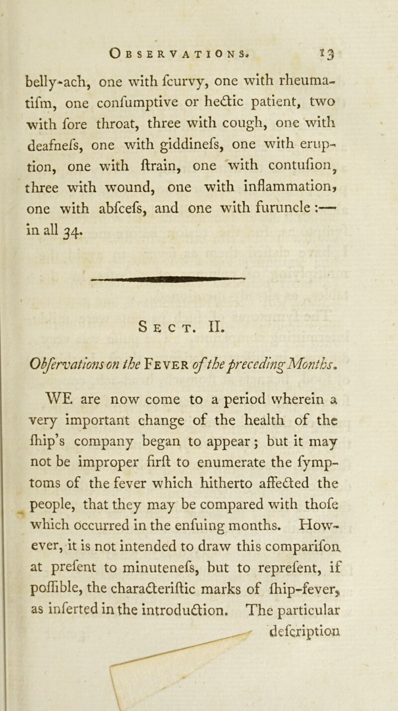 belly-ach, one with fcurvy, one with rheiima- tifm, one confumptive or hedic patient, two with fore throat, three with cough, one with deafnefs, one with giddinefs, one with erup- tion, one with ftrain, one with contufion^ three with wound, one with inflammation, one with abfcefs, and one with furuncle:— in all 34* Sect. II. Obfervatlons on the Fever ofthe preceding Months^ WE are now come to a period wherein a very important change of the health of the fliip’s company began to appear; but it may not be improper firfl: to enumerate the fymp- toms of the fever which hitherto affefted the people, that they may be compared with thofe which occurred in the enfuing months. How- ever, it is not intended to draw this comparifoa at prefent to minutenefs, but to reprefent, if poffible, the chara£teriftic marks of fhip-feverj as inferted in the introduction. The particular deferiptioa