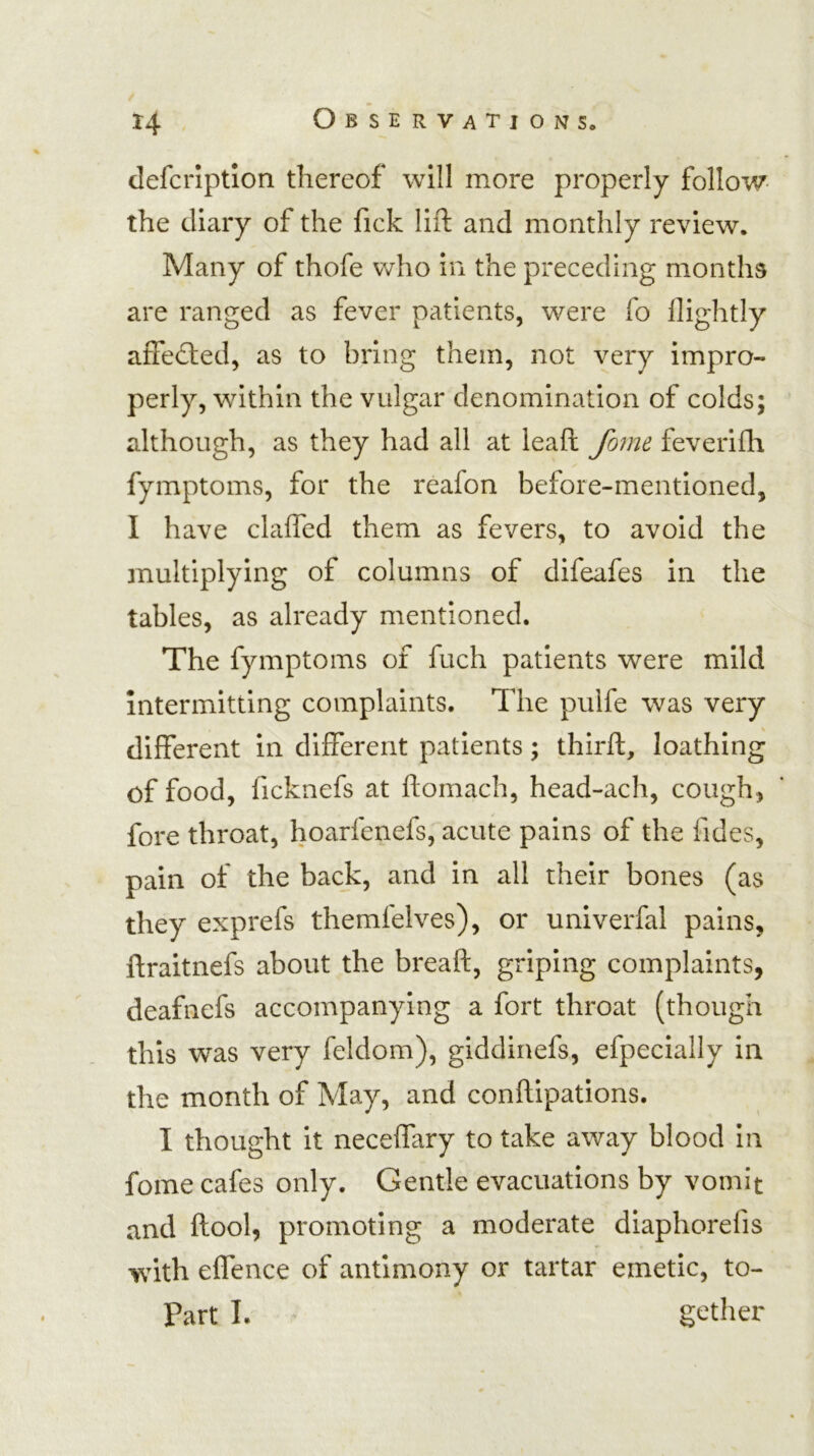 clefcrlptlon thereof will more properly follow- the diary of the fick lift and monthly review. Many of thofe who in the preceding months are ranged as fever patients, were fo llightly affedled, as to bring them, not very impro- perly, within the vulgar denomination of colds; although, as they had all at lead fome feverifli fymptoms, for the reafon before-mentioned, I have clafted them as fevers, to avoid the multiplying of columns of difeafes in the tables, as already mentioned. The fymptoms of fuch patients were mild intermitting complaints. The pulfe was very different in different patients; third, loathing of food, ficknefs at ftomach, head-ach, cough, fore throat, hoarfenefs, acute pains of the fides, pain of the back, and in all their bones (as they exprefs themfelves), or univerfal pains, ftraitnefs about the breaft, griping complaints, deafnefs accompanying a fort throat (though this was very feldom), giddinefs, efpecially in the month of May, and conftipations. I thought it neceffary to take away blood in fome cafes only. Gentle evacuations by vomit and ftool, promoting a moderate diaphorefis with effence of antimony or tartar emetic, to-