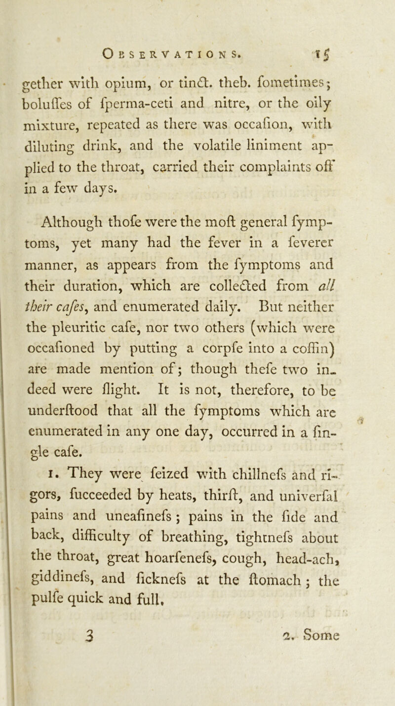 • getlier with opium, or tin£t. theb. fometimes; boluffes of fperma-ceti and nitre, or the oily mixture, repeated as there was occafion, with diluting drink, and the volatile liniment ap- plied to the throat, carried their complaints off in a few days. / Although thofe were the moft general fymp- toms, yet many had the fever in a feverer manner, as appears from the fymptoms and their duration, which are colledled from all their cafes^ and enumerated daily. But neither the pleuritic cafe, nor two others (which were occafioned by putting a corpfe into a coffin) are made mention of; though thefe two in- I deed were flight. It is not, therefore, to be underftood that all the fymptoms which arc enumerated in any one day, occurred in a fm- i gle cafe. I. They were feized with chillnefs and rk 1 i gors, fucceeded by heats, thirft, and univerfal pains and uneafinefs ; pains in the fide and back, difficulty of breathing, tightnefs about ; the throat, great hoarfenefs, cough, head-ach, giddinefs, and ficknefs at the ftomach : the • ^ ' pulle quick and full.