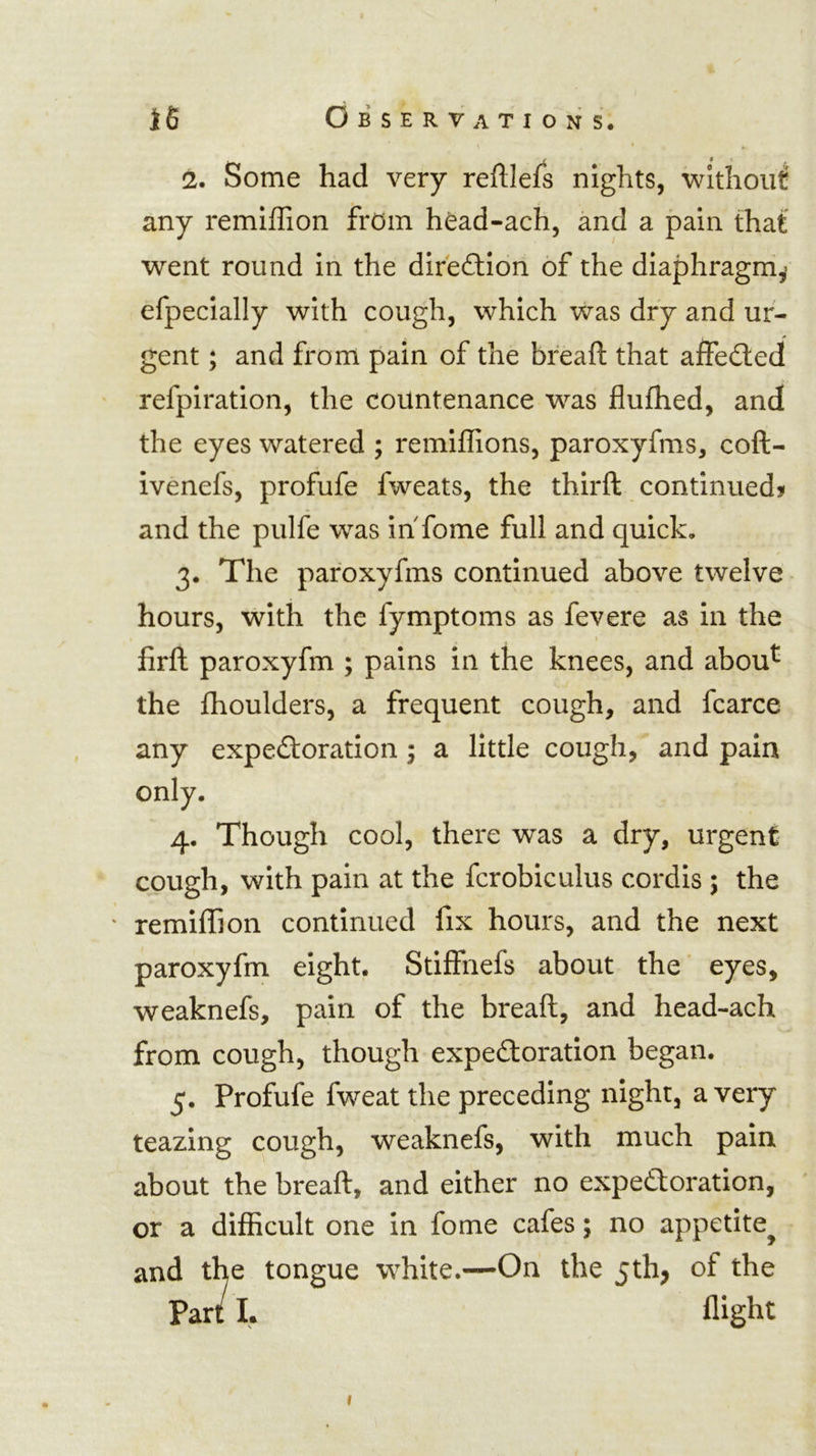 2. Some had very reftlefs nights, without any remiffion from hOad-ach, and a pain that went round in the difefllon of the diaphragm^ efpecially with cough, which was dry and ur- gent ; and from pain of the breaft that affedled refpiration, the countenance was flufhed, and the eyes watered ; remiffions, paroxyfms, coft- ivenefs, profufe fweats, the thirft continued? and the pulfe was in fome full and quick, 3. The paroxyfms continued above twelve hours, with the fymptoms as fevere as in the \ firft paroxyfm ; pains in the knees, and abou^ the fhoulders, a frequent cough, and fcarce any expectoration ; a little cough, and pain only. 4. Though cool, there was a dry, urgent cough, with pain at the fcrobiculus cordis ; the remiffion continued fix hours, and the next paroxyfm eight. Stiffnefs about the' eyes, weaknefs, pain of the breaft, and head-ach from cough, though expectoration began. 5. Profufe fweat the preceding night, a very teazing cough, weaknefs, with much pain about the breaft, and either no expectoration, or a difficult one in fome cafes; no appetite^ and the tongue white.—On the 5th, of the Part I. flight