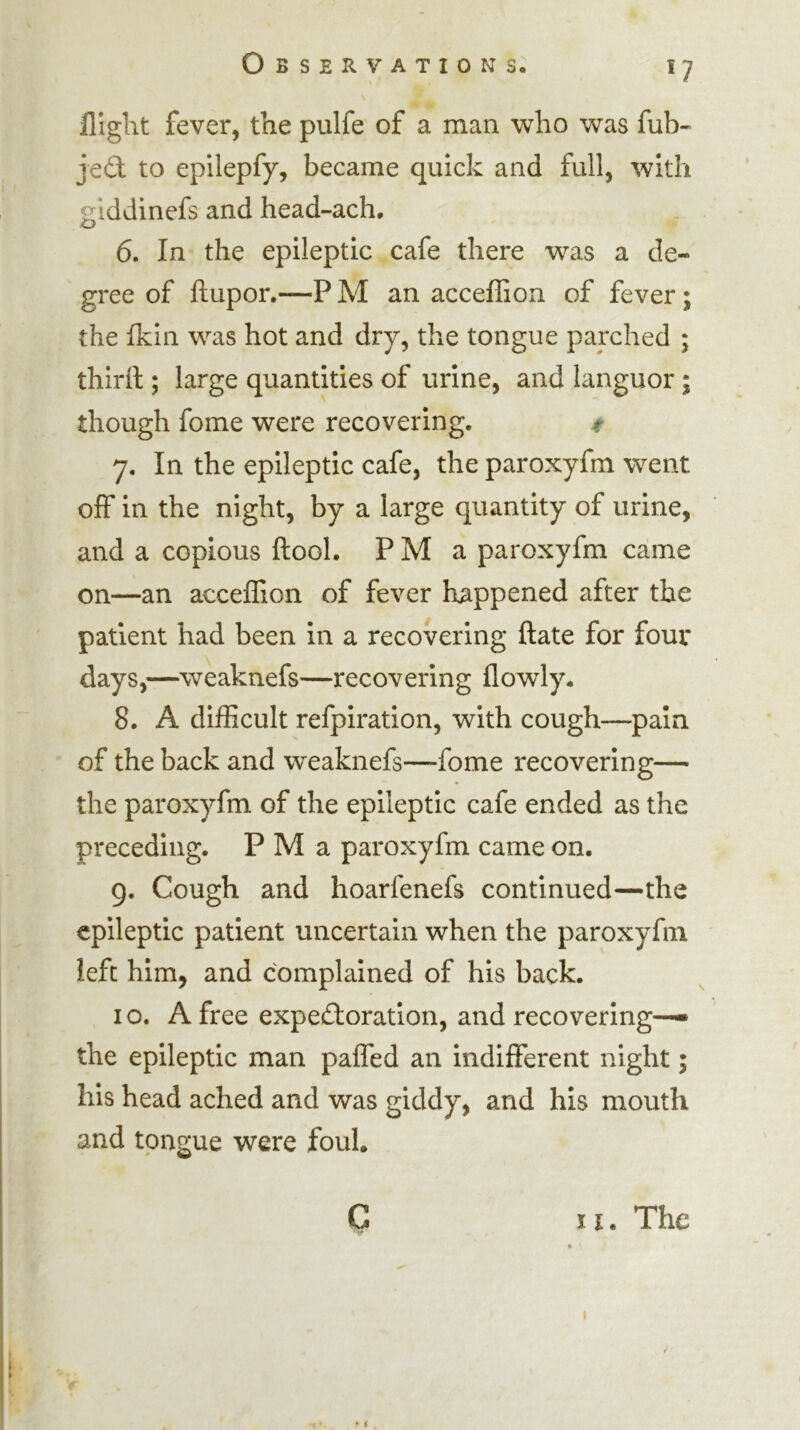 flight fever, the pulfe of a man who was fub- je£l to epilepfy, became quick and full, with giddinefs and head-ach, 6. In the epileptic cafe there was a de- gree of ftupor.—P M an acceffion of fever; the fkin was hot and dry, the tongue parched ; thiril; large quantities of urine, and languor; though fome were recovering. ^ 7. In the epileptic cafe, the paroxyfm went off in the night, by a large quantity of urine, and a copious ftool. P M a paroxyfm came on—an accelTion of fever happened after the patient had been in a recovering ftate for four days,—weaknefs—recovering flowly. 8. A difficult refpiration, with cough—pain of the back and weaknefs—fome recovering— the paroxyfm of the epileptic cafe ended as the preceding. P M a paroxyfm came on. g. Cough and hoarfenefs continued—the epileptic patient uncertain when the paroxyfm left him, and complained of his back. I o. A free expectoration, and recovering— the epileptic man pafled an indifferent night; his head ached and was giddy, and his mouth and tongue were foul. C II. The