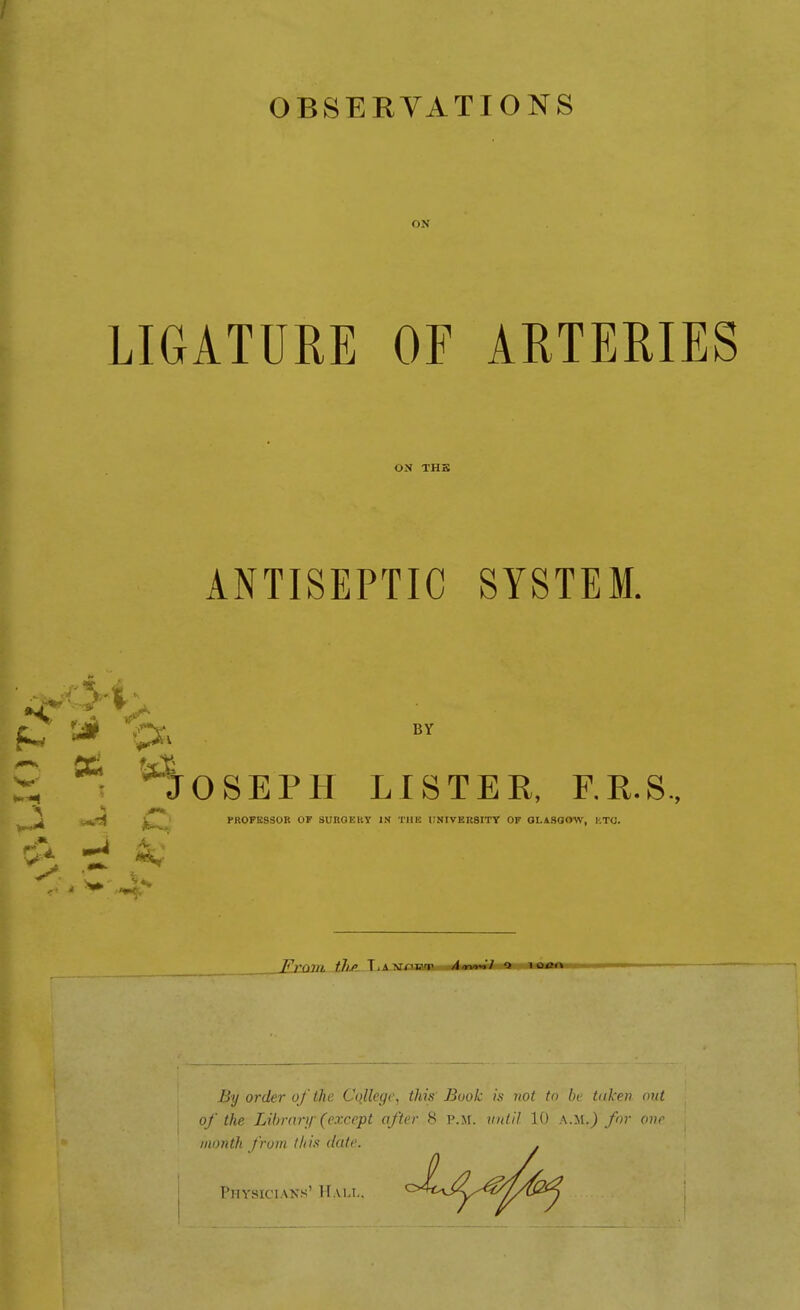 ON LIGATURE OF AMERIES ON THB ANTISEPTIC SYSTEM. OSEPH LISTER, RR.S., PROFESSOR OF SUnOEKY IK TUE UNIVER8ITY OF GLASGOW, KTO. By Order ofthe College, this Book is not tn bt tuken mit of the Library (cxcept after 8 p.m. iiidil 10 A.M.jonr iiionth fruin this date. PiiYHiciAKs' Hall.