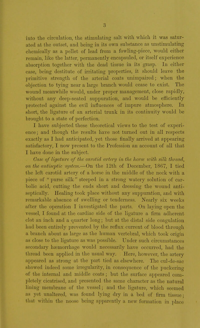 into tlie circiilation, the stimulating salt witli wliicli it was satur- ated at the outset, and being in its own substance as unstimulating cliemically as a pellet of lead froni a fowling-piece, would eitlier remain, like the latter, permanently encapsuled, or itself experience absorption together with the dead tissue in its grasp. In either case, being destitute of irritating properties, it should leave the primitive strength of the arterial coats miirapaired; when the objection to t}dng near a large branch would cease to exist. The wound meanwhile wonld, under proper management, close rapidly, without any dee^D-seated suppuration, and would be efficiently protected against the evil influences of impure atmosphere. In short, the ligature of an arterial trunk in its continuity would be brought to a state of perfection. I have subjected these theoretical views to the test of experi- ence; and though the results have not turned out in all respects exactly as I had anticipated, yet those finally arrived at appearing satisfactory, I now present to the Profession an account of all that I have done in the subject. Gase of ligature of the carotid artery in the horse luith silk thread, an the antiseptic System.—On the 12th of December, 1867, I tied the left carotid artery of a horse in the middle of the neck with a piece of  purse silk  steeped in a strong watery Solution of C£ir- bolic acid, cutting the ends short and dressing the wound anti- septically. Healing took place without any suppuration, and with remarkable absence of swelliug or tenderness. Nearly six weeks after the Operation I investigated the parts. On laying open the vessel, I found at the cardiac side of the ligature a firm adherent clot an inch and a quarter long; but at the distal side coagulation had been entirely prevented by the reflux current of blood througli a branch about as large as the human vertebral, which took origin as close to the ligature as was possible. Under such circumstauces secondary haemorrhage would necessarily have occurred, had the thread been applied in the usual way. Here, however, the artery appeared as strong at the part tied as elsewhere. The cul-de-sac showed indeed some irregularity, in consequence of the puckering of the internal and middle coats; but the surface appeared com- jjletely cicatrised, and presented the same character as the natural lining membrane of the vessel; and the ligature, which seemed as yet unaltered, was found lying dry in a bed of firm tissue; that within the noose being apparently a new formation in place