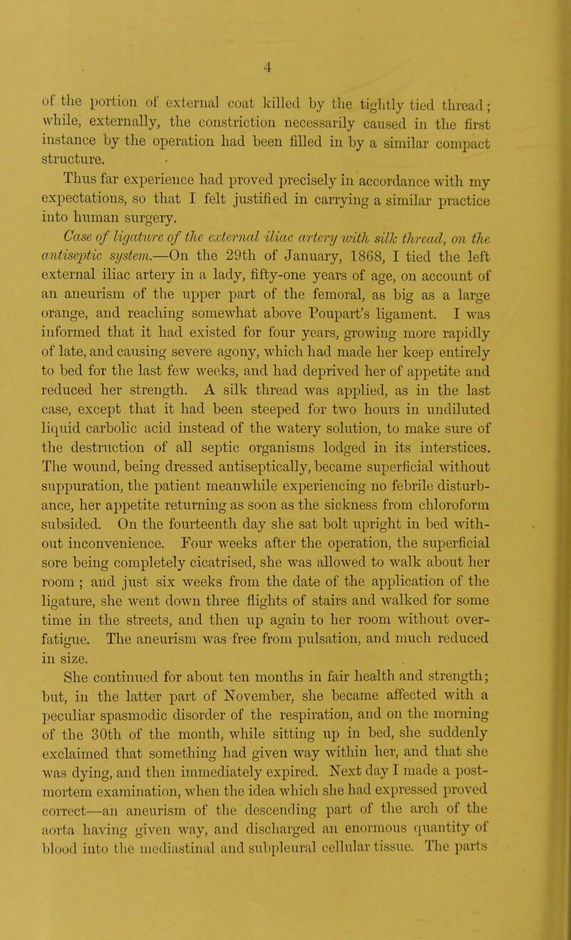 üf the portion of exteriial coat killecl by tlie tiglitly tied thread; wliile, externally, the constrictiou necessarüy caused in the first instance by the Operation had been filled in by a similar compact structure. Thiis far experieuce had proved precisely in accordance with my expectations, so that I feit justified in carrying a similar practice into human surgery. Gase of ligature of the external iliac artery with silk thread, on the antisejjtic System.—On the 29th of January, 1868, I tied the left external iliac artery in a lady, fifty-one years of age, on account of an aneurism of the upper part of the femoral, as big as a large orange, and reaching somewhat above Poupart's ligament. I was informed that it had existed for four years, growing more rapidly of late, and causing severe agony, which had made her keep entirely to bed for the last few weeks, and had deprived her of appetite and rediiced her strength. A silk thread was ap]3lied, as in the last case, except that it had been steeped for two hours in undiliited liquid carbolic acid instead of the watery Solution, to make sure of the destruction of all septic organisms lodged in its interstices. The wound, being dressed antiseptically, became superficial without suppuration, the patient meanwliile experiencing no febrile disturb- ance, her appetite returniug as soon as the sickness from Chloroform subsided. On the fourteenth day she sat holt upright in bed with- out inconvenience. Four weeks after the Operation, the superficial sore being completely cicatrised, she was allowed to walk about her room ; and just six weeks from the date of the application of the ligature, she went down three flights of stairs and walked for some tinie in the streets, and then up again to her room without over- fatigue. The aneurism was free from pulsation, and much reduced in size. She continued for about ten months in fair liealth and strength; but, in the latter part of November, she became affected with a peculiar spasmodic disorder of the respiration, and on the morning of the 30th of the month, while sitting up in bed, she suddenly exclaimed that something had given way within her, and that she was dying, and then immediately expired. JSText day I made a post- mortem examination, when the idea which she had expressed proved correct—an aneurism of the descending part of the arcli of the aorta liaving given way, and discharged an enormous quantity of blüod into the mediastinal und subpleural cellular tissuc. The parts