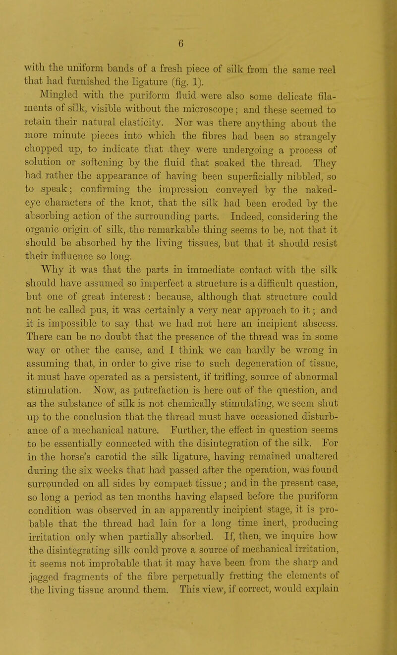 witli tlie uniform bauds of a fresli piece of silk frora tlie same reel tliat had furnished tlie ligature (fig. 1). Mingled with the puriform fluid were also some delicate fila- ments of silk, visible with out the microscope; and these seemed to retain their natural elasticity. Nor was there anything about the niore minute pieces into which the fibres had been so strangely chopped up, to indicate that they were undergoing a process of Solution or softening by the fluid that soaked the thread. They had rather the appearance of having been superficially nibbled, so to speak; confirming the impression conveyed by the naked- eye characters of the knot, that the silk had been eroded by the absorbing action of the Surrounding parts. Indeed, considering the organic origin of silk, the remarkable thing seems to be, not that it should be absorbed by the living tissues, but that it should resist their influence so long. Why it was that the parts in immediate contact with the silk should have assumed so imperfect a structure is a difficult question, but one of great interest: because, although that structure could not be called pus, it was certainly a very near approach to it; and it is impossible to say that we had not here an incipient abscess. There can be no doubt that the presence of the thread was in some way or other the cause, and 1 think we can hardly be wrong in assuming that, in order to give rise to such degeneration of tissue, it must have operated as a persistent, if trifling, source of abnormal Stimulation. Now, as putrefaction is here out of the question, and as the substance of silk is not chemically stimulating, we seem shut up to the conclusion that the thread must have occasioned disturb- ance of a mechanical nature. Further, the effect in question seems to be essentially connected with the disintegration of the silk. Tor in the horse's carotid the silk ligature, having remained unaltered during the six weeks that had passed after the Operation, was found surrounded on all sides by compact tissue; and in the present case, so long a period as ten months having elapsed before the puriform condition was observed in an apparently incipient stage, it is pro- bable that the thread had lain for a long time inert, producing irritation only when partially absorbed. If, then, we inquire how the disintegrating silk could prove a source of mechanical irritation, it seems not improbable that it may have been from the sharp and jaggcd fragments of the fibre perpetually fretting the Clements of the living tissue around them. This view, if correct, would explain