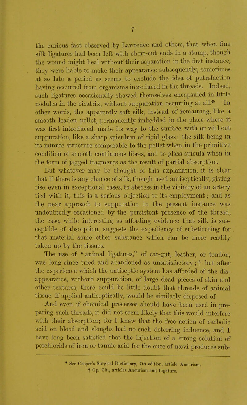 tlie Gurions lact observed by La^vrence and others, that when fine Silk ligatures had been left witli sbort-cut ends in a stump, though the wound miglit beal witbonf tbeir Separation in tbe first instance, tbey were liable to make tbeir appearance subseqnently, sometimes at so late a period as seems to exclnde tbe idea of putrefaction liaving occnrred from oro-anisms introduced in tbe tbreads. Indeed, sucb ligatures occasionally sbowed tbemselves encapsuled in little nodules in tbe cicatrix, witbout suppuration occyrring at all* In otber words, tbe apparently soft silk, instead of remaining, like a smootb leaden pellet, permanently imbedded in tbe place wbere it was first introduced, made its way to tbe surface witb or witbout suppuration, like a sbarp spiculum of rigid glass; tbe silk being in its minute structure comparable to tbe pellet wben in tbe primitive condition of smootb continuous fibres, and to glass spicula wben in tbe form of jagged fragments as tbe result of partial absorption. But wbatever may be tbougbt of tbis explanation, it is clear tbat if tbere is any cbance of silk, tbougb used antiseptically, giving rise, even in exceptional cases, to abscess in tbe vicinity of an artery tied witb it, tbis is a serious objection to its employment; and as tbe near approacb to suppuration in tbe present instance was undoubtedly occasioned by tbe persistent presence of tbe tbread, tbe case, wbile interesting as affording evidence tbat silk is sns- ceptible of absorption, suggests tbe expediency of substituting for tbat niaterial some otber substance wbicb can be more readily taken up by tbe tissues. Tbe use of animal ligatures/' of cat-gut, leatber, or tendon, was long since tried and abandoned as unsatisfactory ;-|- but after tbe experience wbicb tbe antiseptic System bas afforded of tbe dis- appearance, witbout suppuration, of large dead pieces of skin and otber textures, tbere could be little doubt tbat tbreads of animal tissue, if apj)lied antisepticaUy, would be similarly disposed of. And even if cbemical processes sbould bave been used in pre- paring sucb tbreads, it did not seem likely tbat tbis would interfere witb tbeir absorption; for I knew tbat tbe free action of carbolic acid on blood and slougbs bad no sucb deterring influence, and I bave long been satisfied tbat tbe injection of a streng Solution of percbloride of iron or tannic acid for tbe eure of neevi produces sub- * See Cooper's Surgical Dictionary, 7th cdition, article Aneurism. f Op. Cit., articlcH Aneurism and Ligature.