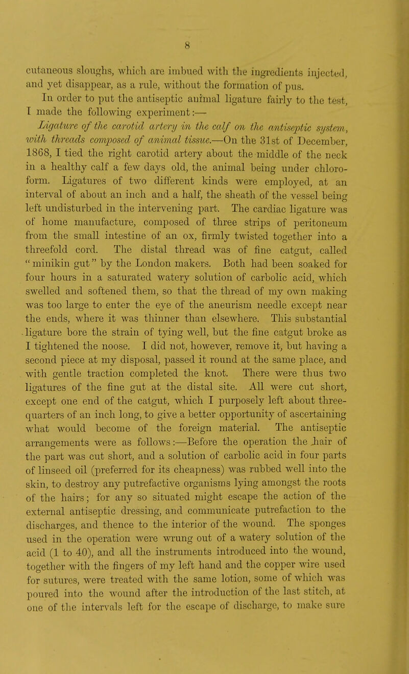 cutaneoiis sloiio-hs, wliicli are inibiied witli tlie ingi'edients injected, and yet disappear, as a riüe, without tlie forraation of pus. In Order to put the antiseptic animal ligature fairly to tlie test, T made the following experiment:— Ligature of the carotid artery in the calf on the antiseptic System, with threads composed of animal tissue.—On the 31st of December, 1868, I tied the right carotid artery aboiit the middle of the neck in a healthy calf a few days old, the animal being imder Chloro- form. Ligatiires of two different kinds were employed, at an interval of about an iuch and a half, the sheath of the vessel beinf left undisturbed in the intervening part. The cardiac ligature was of home manufacture, composed of three strips of Peritoneum from the small intestine of an ox, firmly twisted together into a threefold cord. The distal thread was of fine cataut, called  minikin gut by the London makers. Both had been soaked for four hours in a saturated watery Solution of carbolic acid, which swelled and softened them, so that the thread of my own making was too large to enter the eye of the aneurism needle except near the ends, where it was thinner than elsewhere, This substantial ■ ligature bore the strain of tying well, but the fine catgut broke as I tightened the noose. I did not, however, remove it, but having a second piece at my disposal, passed it round at the same place, and with gentle traction completed the knot. There were thus two ligatures of the fine gut at the distal site. AU were cut short, except one end of the catgut, which I purposely left about three- quarters of an inch long, to give a better opportunity of ascei-taining what would become of the foreign material. The antiseptic arrangements were as foUows:—Before the Operation the Jiair of the part was cut short, and a Solution of carbolic acid in four parts of linseed oil (preferred for its cheapness) was rubbed well into the skin, to destroy any putrefactive organisms lying amongst the roots of the hairs; for any so situated might escape the action of the external antiseptic dressing, and communicate putrefaction to the discharges, and thence to the interior of the wound. The sponges used in the Operation were wrung out of a watery Solution of the acid (1 to 40), and all the instruments introduced into the wound, together with the fingers of my left band and the copper wire used for sutures, were treatcd with the same lotion, some of which was poured into the wound after the introduction of the last stitch, at one of the intervals left for the escape of discharge, to make sure