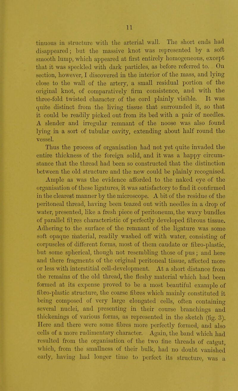 tiuuous in structiire witli tlie arterial wall. Tlie sliort eiids liad disappeared; luit tlie massive knot was represented by a soft sinooth lump, wliich fippeared at first entirely liomogeiieous, except that it was speclded witli dark particles, as before referred to. On section, however, I discovered in the interior of the mass, and lying close to the wall of tlie artery, a small residual portion of the original knot, of comparatively firm consistence, and with the tliree-fold twisted character of the cord plainly visible. It was quite distinct from the living tissue that surrounded it, so that it could be readily picked out from its bed with a pair of needles. A slender and irregulär remnant of the noose was also found lying in a sort of tubulär cavity, extending about half round the vessel. Thus the process of Organisation had not yet quite invaded the entire thickness of the foreign solid, and it was a happy circum- stance that the thread had been so constructed that the distinction between the old structure and the new could be plainly recognised. Ample as was the evidence afforded to the naked eye of the Organisation of these ligatures, it was satisfactory to find it confirmed in the clearest manner by the microscope. A bit of the residue of the peritoneal thread, having been teazed out with needles in a drop of water, presented, like a fresh jAece of Peritoneum, the wavy bundles of parallel filres cliaracteristic of perfectly developed fibrous tissue. Adhering to the surface of the remnant of the ligature was some soft opaque riiaterial, readily washed off with water, consisting of corpuscles of different forms, most of tliem caudate or fibro-plastic, but some spherical, though not resembling those of pus; and here and there fragments of the original peritoneal tissue, affected more or less with interstitial cell-development, At a short distance from tlie remains of the old thread, the fleshy material wdiich had been formed at its expense proved to be a most beautiful example of fibro-plastic structure, the coarse fibres which mainly constituted it being composed of very large elongated cells, often containing several nuclei, and presenting in their course branchiiigs and thickenings of various forms, as represented in the sketch (fig. 3). Here and there were some fibres more perfectly formed, and also cells of a more rudinientary character. Again, the band which had resulted from the Organisation of the two fine threads of catont which, from the smallness of their bulk, had no doubt vanished early, having had longer time to perlect its structure, was a