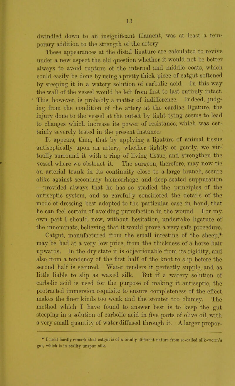 dwindled down to ah insignificant filaraent, was at least a tem- porary additiou to the strength of the artery. These appearances at tlie distal ligature are calculated to revive linder a new aspect the old question whether it would not be better always to avoid rupture of the internal and middle coats, which could easily be done by using a pretty thick piece of catgut softened by steeping it in a watery Solution of carbolic acid. In this way the wall of the vessel would be left from first to last entirely intact. This, however, is probably a matter of indifference. Indeed, judg- ing from the cpndition of the artery at the cardiac ligature, the injury done to the vessel at the outset by tight tying seems to lead to changes which increase its power of resistance, which was cer- tainly severely tested in the present instance. It appears, then, that by applying a ligature of animal tissue antisepticaUy upon an artery, whether tightly or gently, we vir- tuaUy Surround it with a ring of living tissue, and strengthen the vessel where we obstmct it. Tlie surgeon, therefore, may now tie an arterial trunk in its continuity close to a large brauch, secure alike against secondary haemorrhage and deep-seated suppuration —provided always that he has so studied the principles of the antiseptic System, and so carefully considered the details of the mode of dressing best adapted to the particular case in hand, that he can feel certain of avoiding putrefaction in the wound. For my own part I should now, without hesitation, undertake ligature of the innominate, believing that it would prove a very safe procedure. Catgut, manufactured from the small intestine of the sheep,* may be had at a very low price, from the thickness of a horse hair upwards. In the dry state it is objectionable from its rigidity, and also from a tendency of the first half of the knot to slip before the second half is secured. Water renders it perfectly supple, and as little liable to slip as waxed silk. But if a watery Solution of carbolic acid is used for the purpose of making it antiseptic, the protracted Immersion requisite to ensure completeness of the effect makes the finer kinds too weak and the stouter too clumsy. The method which I have found to answer best is to keep the gut steeping in a Solution of carbolic acid in five parts of olive oil, with a very small quantity of water diffused through it. A larger propor- * I need hardly remark that catgut is of a totally different nature from so-called silk-worm's gut, which is in reality unspun silk.