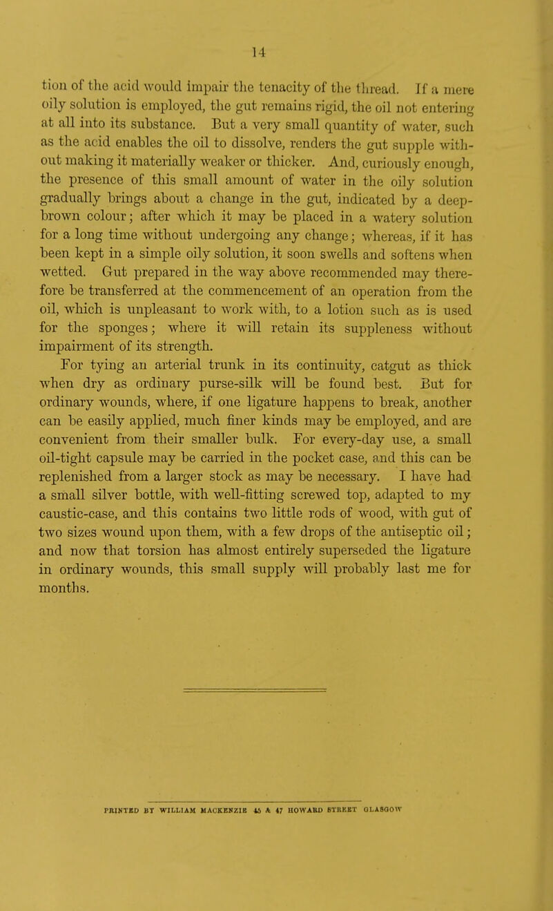 tion of the acid would impaii- tlie tenacity of tlie tliread. If a iiiere oily Solution is employed, tlie gut remains rigid, the oil not entering at all into its substance. But a very small quantity of water, such as the acid enables the oil to dissolve, renders the gut supple with- out making it materially weaker or thicker. And, curiously enough, the presence of this small amount of water in the oily Solution gradually brings about a change in the gut, iudicated by a deep- brown colour; after which it may be placed in a watery Solution for a long time without undergoing any change; whereas, if it has been kept in a simple oily Solution, it soon swells and softens when wetted. Gut prepared in the way above recommended may there- fore be transferred at the commencement of an Operation from the oil, which is uupleasant to work with, to a lotion such as is used for the sponges; where it will retain its suppleness without impairment of its strength. For tying an arterial trunk in its continuity, catgut as thick when dry as ordinary purse-silk will be found best. But for ordinary wounds, where, if one ligature happens to break, another can be easily applied, much finer kinds may be employed, and are convenient from their smaller bulk. Por every-day use, a small oü-tight capsule may be carried in the pocket case, and this can be replenished from a larger stock as may be necessary. I have had a small silver bottle, with well-fitting screwed top, adapted to my caustic-case, and this contains two little rods of wood, with gut of two sizes wound upon them, with a few drops of the antiseptic oü; and now that torsion has almost entirely superseded the ligature in ordinary wounds, this small supply will probably last me for months. FRINTKO BT WILLIAM UACKEKZIB 4S A 47 HOWABD BTREBT GLASGOW