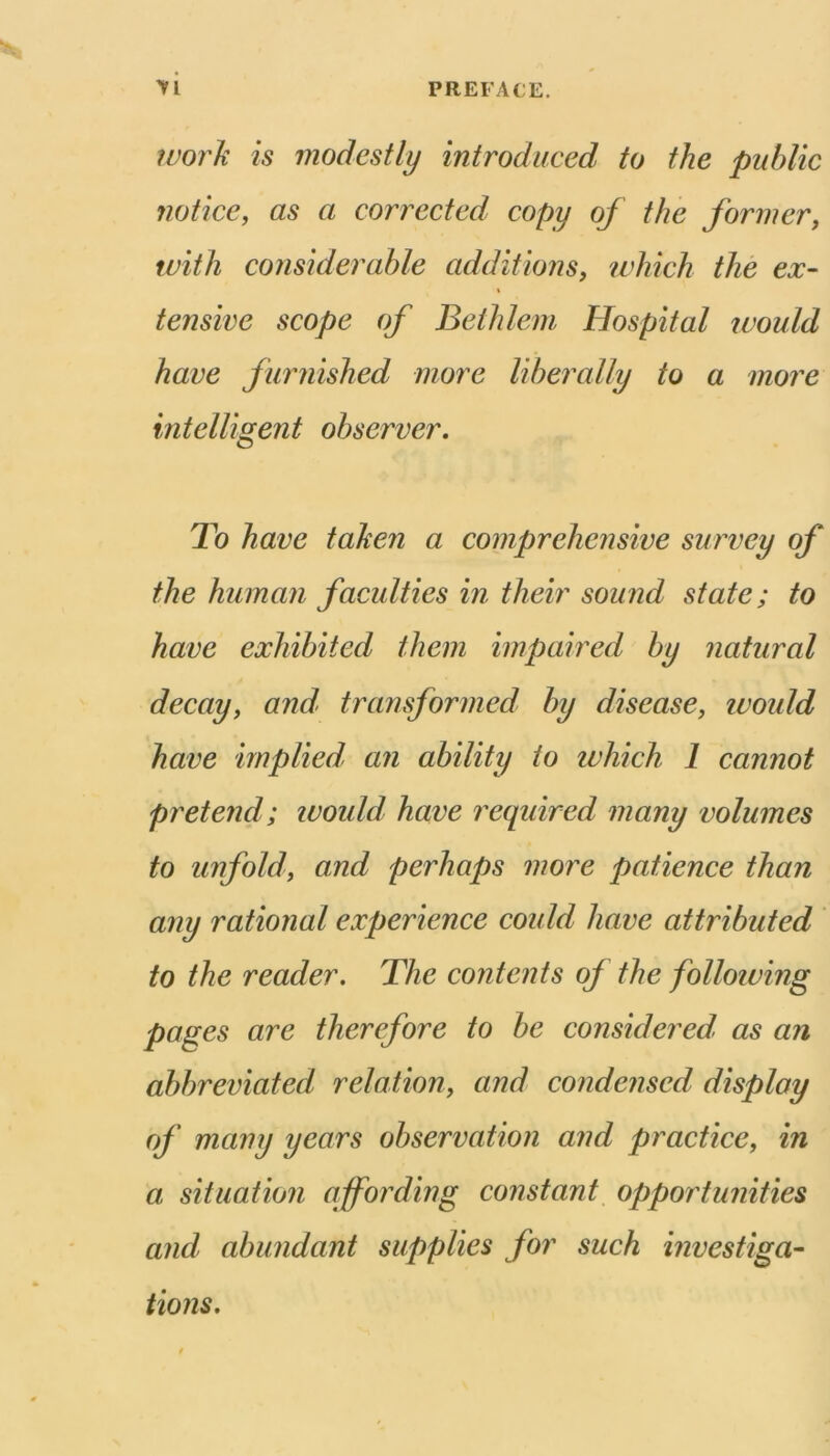 PREFACE. yi fvorJi is modestly introduced to the public notice, as a connected copy of the former, with considerable additions, ivhich the ex- tensive scope of Beihlem Hospital would have furnished more liberally to a more intelligent observer. To have taken a comprehensive survey of the human faculties in their sound state; to have exhibited them impaired by natural decay, and- transformed by disease, ivould have implied, an ability to which 1 cannot pretend; ivould have required many volumes to unfold, and perhaps more patience than any rational experience coidd have attributed to the reader. The contents of the folloiving pages are therefore to be considered, as an abbreviated relation, and condensed display of many years observation and practice, in a situation affording constant opportunities and abundant supplies for such investiga- tions.