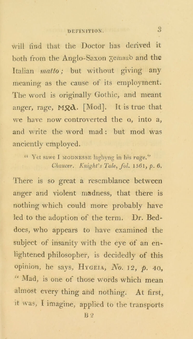 c> will find that the Doctor has derived it both from the Anglo-Saxon jemaab and the Italian mat to; but without giving any meaning as the cause of its employment. The word is originally Gothic, and meant anger, rage, [Mod]. It is true that we have now controverted the o, into a, and write the word mad: but mod was anciently employed. ‘‘ Yet sawe I modnesse laghyng in his rage.” Chaucer. K?iight’s Tale, J'ol. 1561, p. 6, There is so great a resemblance between anger and violent madness, that there is nothing which could more probably have led to the adoption of the term. Dr. Bed- does, who appears to have examined the subject of insanity with the eye of an en- lightened philosopher, is decidedly of this opinion, he says, Hygeia, No. 12, p. 40^ Mad, is one of those words which mean almost every thing and nothing. At first, it was, I imagine, applied to the transports B2