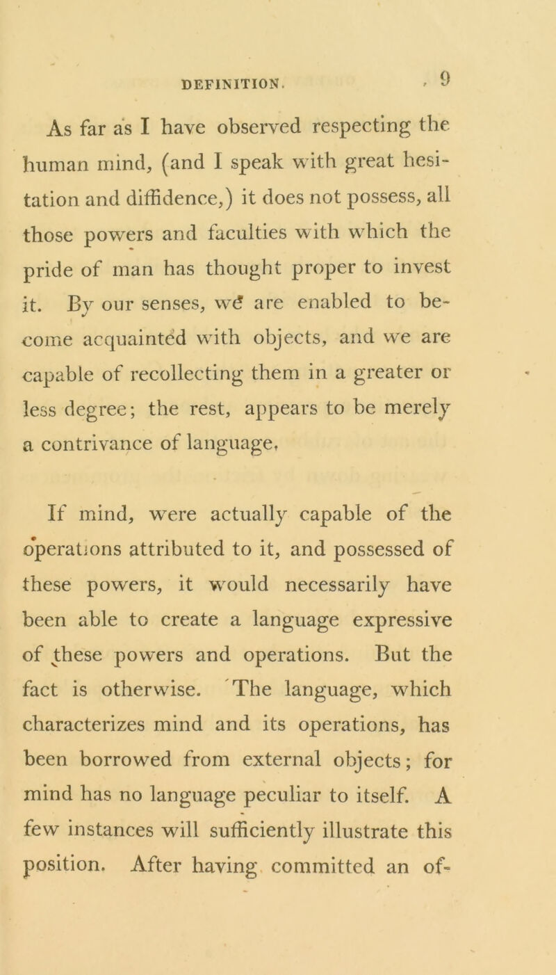 As far as I have observed respecting the human mind, (and I speak with great hesi- tation and diffidence,) it does not possess, all those powders and faculties with wdiich the pride of man has thought proper to invest it. By our senses, are enabled to be- come acquainted wdth objects, and we are capable of recollecting them in a greater or less degree; the rest, appears to be merely a contrivance of language, If mind, were actually capable of the operations attributed to it, and possessed of these powers, it wmuld necessarily have been able to create a language expressive of these powders and operations. But the fact is otherwise. The language, wdiich characterizes mind and its operations, has been borrowed from external objects; for mind has no language peculiar to itself. A few instances will sufficiently illustrate this position. After having committed an of-