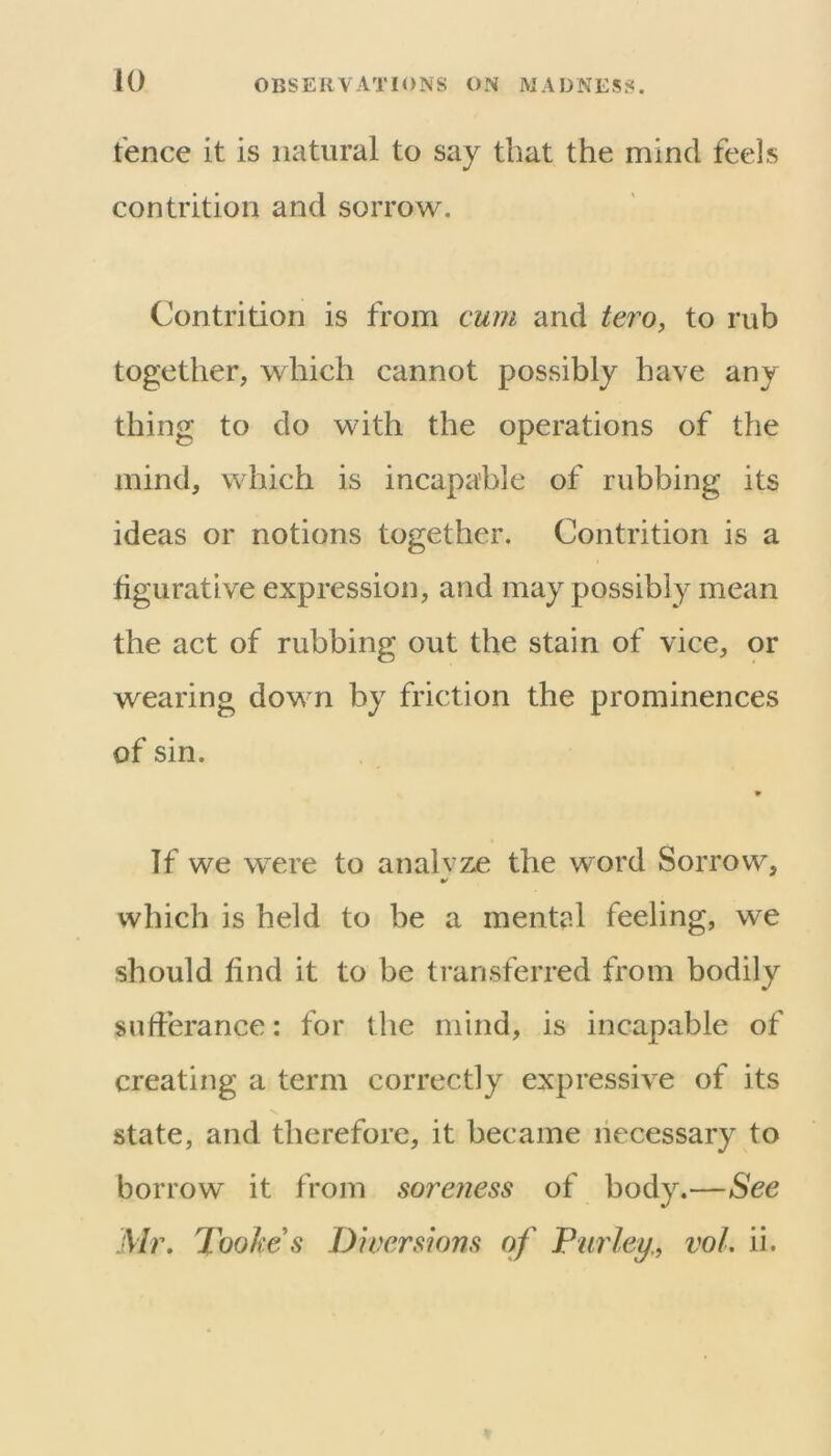 fence it is natural to say that the mind feels contrition and sorrow. Contrition is from cum and tero, to rub together, which cannot possibly have any- thing to do with the operations of the mind, which is incapable of rubbing its ideas or notions together. Contrition is a figurative expression, and may possibly mean the act of rubbing out the stain of vice, or wearing down by friction the prominences of sin. If we were to analvze the word Sorrow, which is held to be a mental feeling, we should find it to be transferred from bodily sufferance: for the mind, is incapable of creating a term correctly expressive of its V state, and therefore, it became necessary to borrow it from soreness of body.—See Mr. Tookes Diversions of Purley.^ vol. ii.