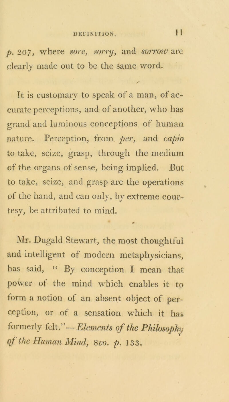 n p. 207, where sore, sorry, and sorrotv are clearly made out to be the same word. It is customary to speak of a man, of ac- curate perceptions, and of another, who has grand and luminous conceptions of human nature. Perception, from per, and capio to take, seize, grasp, through the medium of the organs of sense, being implied. But to take, seize, and grasp are the operations of the hand, and can only, by extreme cour- tesy, be attributed to mind. Mr. Dugald Stewart, the most thoughtful and intelligent of modern metaphysicians, has said, By conception I mean that power of the mind which enables it to form a notion of an absent object of per- ception, or of a sensation which it has formerly felt.”—Elements of the Philosophy of the Human Mind, 8vo. p. 133.