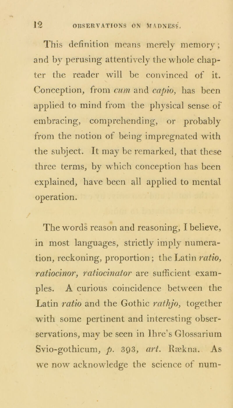 This definition means merely memory; and by perusing attentiA^ely the wdiole chap- ter the reader will be convinced of it. j Conception, from cum and capio, has been applied to mind from the physical sense of embracing, comprehending, or probably from the notion of being impregnated with tlie subject. It may be remarked, that these three terms, by which conception has been explained, have been all applied to mental operation. The words reason and reasoning, I believe, in most languages, strictly imply numera- tion, reckoning, proportion; the Latin ratio, ratiocinor, ratiocinator are sufficient exam- ples. A curious coincidence between the Latin ratio and the Gothic rathjo, together with some pertinent and interesting obser- servations, may be seen in Hire’s Glossariurn Svio-gothicum, p. 393, ar't, Rrekna. As we now acknowledge the science of num-