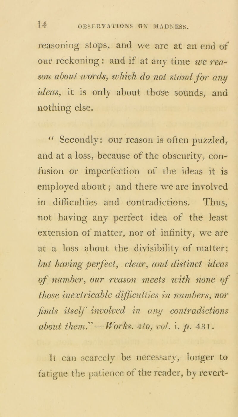 reasoning stops, and we are at an end of our reckoning: and if at any time lue rea- son about words, ivhich do not stand for any ideas, it is only about those sounds, and nothing else. Secondly: our reason is often puzzled, and at a loss, because of the obscurity, con- fusion or imperfection of the ideas it is employed about; and there we are involved in difficulties and contradictions. Thus, not having any perfect idea of the least extension of matter, nor of infinity, we are at a loss about the divisibility of matter; hut having perfect, clear, and distinct ideas of number, our reason meets with none of those inextricable difficulties in numbers, nor finds itself involved in any contradictions about them.''—JVorliS. 4to, vol. i. p. 431. It can scarcely be necessary, longer to fatiii’ue the patience of the reader, bvrevert- <5 I