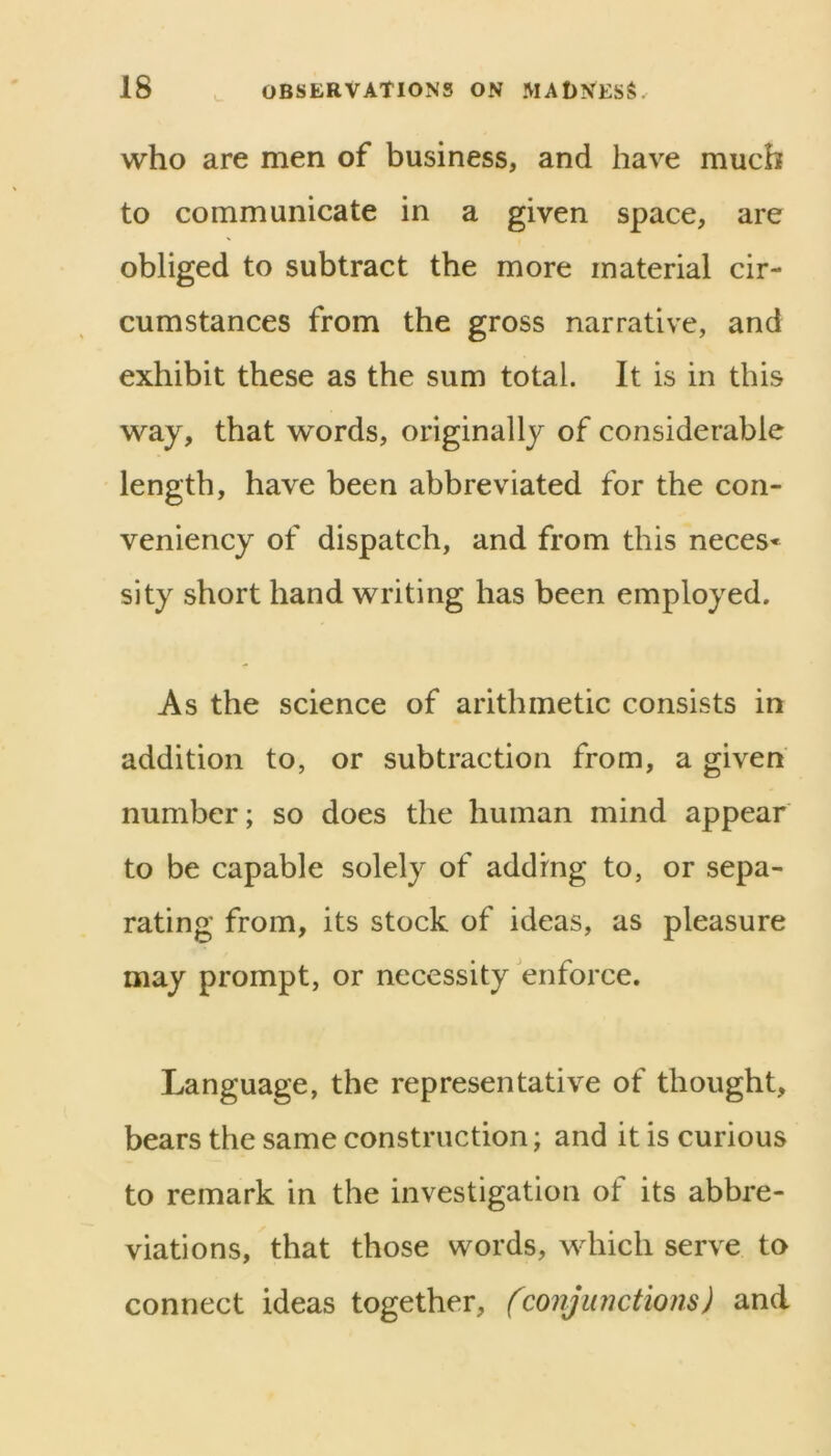 who are men of business, and have much to communicate in a given space, are obliged to subtract the more material cir- cumstances from the gross narrative, and exhibit these as the sum total. It is in this way, that words, originally of considerable length, have been abbreviated for the con- veniency of dispatch, and from this neces* sity short hand writing has been employed. As the science of arithmetic consists in addition to, or subtraction from, a given number; so does the human mind appear to be capable solely of adding to, or sepa- rating from, its stock of ideas, as pleasure may prompt, or necessity enforce. Language, the representative of thought, bears the same construction; and it is curious to remark in the investigation of its abbre- viations, that those words, which serve to connect ideas together, (conjunctions) and