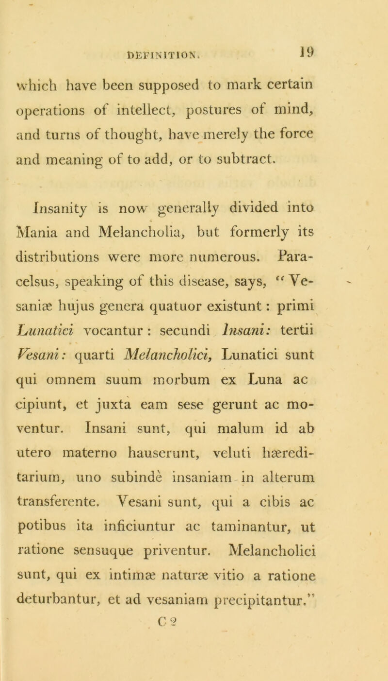 t>EFINlTlON\ J9 which have been supposed to mark certain operations of intellect, postures of mind, and turns of thought, have merely the force and meaning of to add, or to subtract. Insanity is now generally divided into Mania and Melancholia, but formerly its distributions were more numerous. Para- celsus, speaking of this disease, says, Ve- saniag hujus genera quatuor existunt: primi Lunatici vocantur: secundi hisani: tertii Fesani: quarti Melancholici, Lunatici sunt qui omnem suum morbum ex Luna ac cipiunt, et juxta earn sese gerunt ac mo- ventur. Insani sunt, qui malum id ab utero materno hauserunt, veluti haeredi- tariurn, uno subinde insaniam^in alterum transferente. Yesani sunt, qui a cibis ac potibus ita inficiuntur ac taminantur, ut ratione sensuque priventur. Melancholici sunt, qui ex intimge naturae vitio a ratione deturbantur, et ad vesaniam precipitantur.’ C‘2