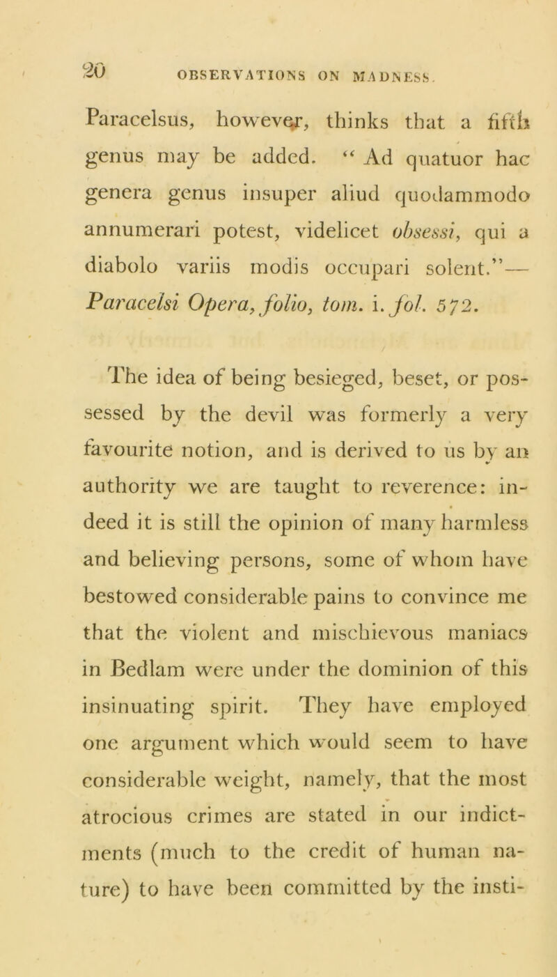 ‘:10 Paracelsus, however, thinks that a fifth genus may be added. “ Ad quatuor hac genera genus insuper aliud quodammodo annumerari potest, videlicet obsessi, qui a diabolo variis inodis occupari solent.”— Pa?'acelsi Opera, folio, tom. i.jol. 572. The idea of being besieged, beset, or pos- sessed by the devil was formerly a very favourite notion, and is derived to lis by an authority we are taught to reverence: in- deed it is still the opinion of many harmless and believing persons, some of whom have bestowed considerable pains to convince me that the violent and mischievous maniacs in Bedlam were under the dominion of this insinuating spirit. They have employed one argument which would seem to have considerable weight, namely, that the most atrocious crimes are stated in our indict- ments (much to the credit of human na- ture) to have been committed by the insti-