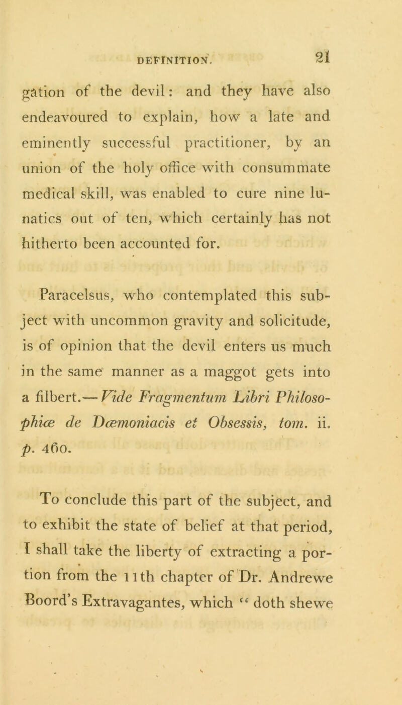 gation of the devil: and they have also endeavoured to explain, how a late and eminently successful practitioner, by an union of the holy office with consummate medical skill, was enabled to cure nine lu- natics out of ten, which certainly has not hitherto been accounted for. Paracelsus, who contemplated this sub- ject with uncommon gravity and solicitude, is of opinion that the devil enters us much in the same manner as a maggot gets into a filbert.— Vide FraE^mentum Libri Philoso- phice de Dcemoniacis et Ohsessis, tom. ii. p. 4f)0. To conclude this part of the subject, and to exhibit the state of belief at that period, I shall take the liberty of extracting a por- t tion from the nth chapter of Dr. Andrewe Boord’s Extravagantes, which doth she we