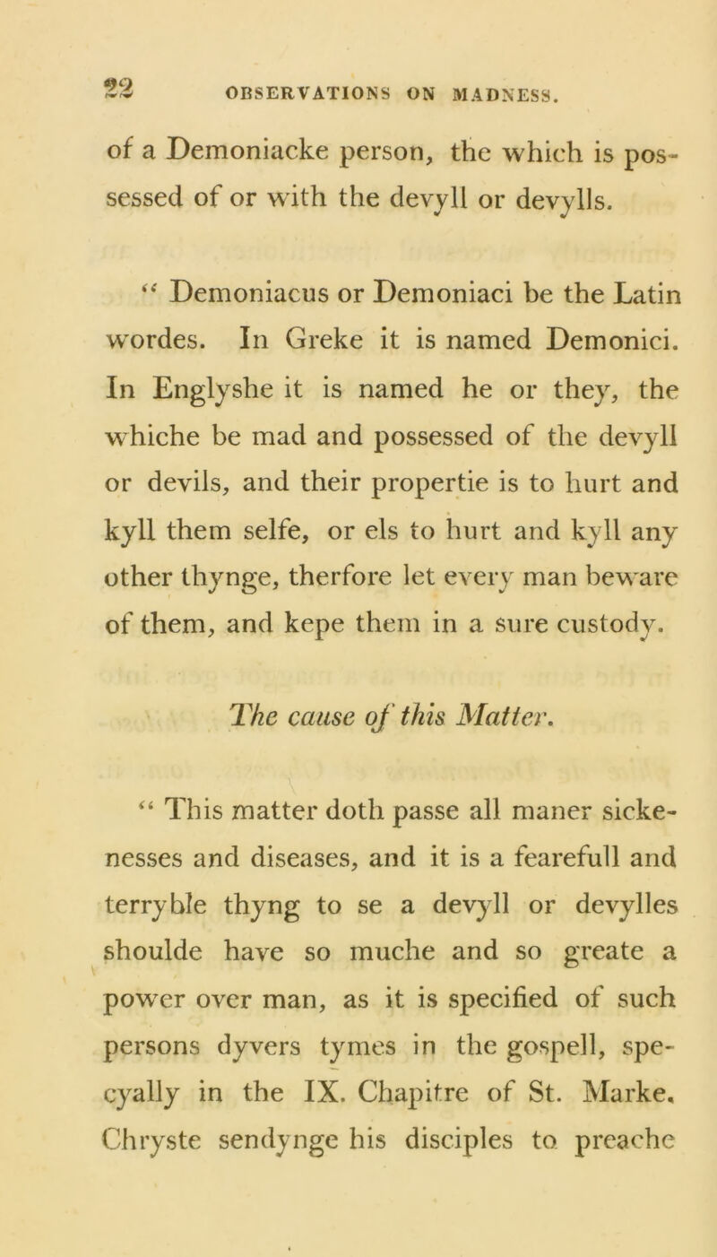 99 OBSERVATIONS ON MADNESS. of a Demoniacke person, the which is pos- sessed of or with the devyll or devylls. Demoniacus or Demoniaci be the Latin wordes. In Greke it is named Demonici. In Englyshe it is named he or they, the whiche be mad and possessed of the devyll or devils, and their propertie is to hurt and kyll them selfe, or els to hurt and kyll any other thynge, therfore let every man beware of them, and kepe them in a sure custody. 2^he cause of this Matter, “ This matter doth passe all maner sicke- nesses and diseases, and it is a fearefull and terry hie thyng to se a devyll or devylles shoulde have so muche and so greate a powxr over man, as it is specified of such persons dyvers tymes in the gospell, spe- cyally in the IX. Chapitre of St. Marke, Chryste sendynge his disciples to preache