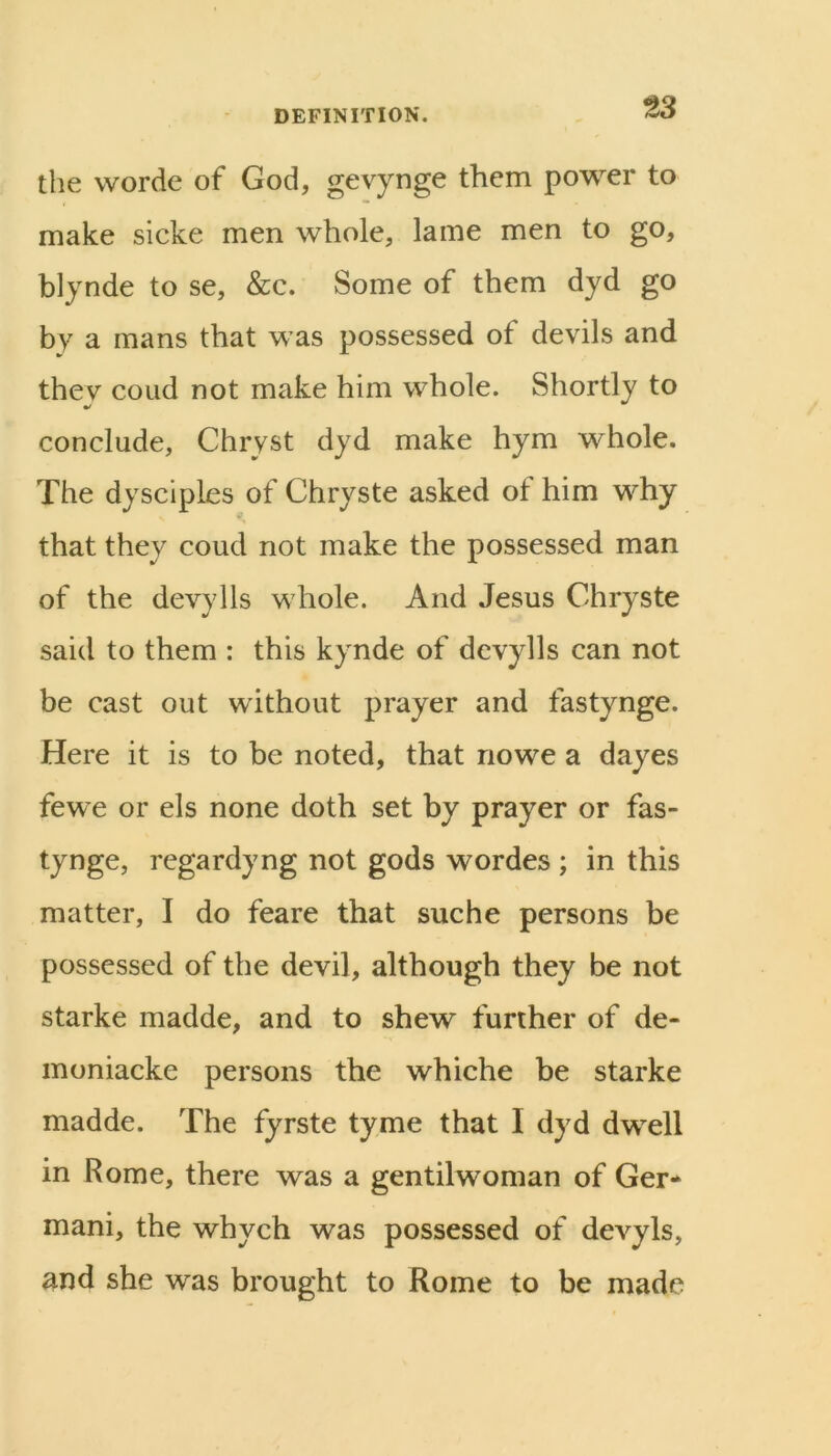 the worde of God, gevynge them power to make sicke men whole, lame men to go, blynde to se, &c. Some of them dyd go by a mans that was possessed of devils and they coiid not make him whole. Shortly to conclude, Chryst dyd make hym whole. The dysciples of Chryste asked of him why that they coud not make the possessed man of the devylls whole. And Jesus Chryste said to them : this kynde of devylls can not be cast out without prayer and fastynge. Here it is to be noted, that nowe a dayes fewe or els none doth set by prayer or fas- tynge, regardyng not gods wordes ; in this matter, I do feare that suche persons be possessed of the devil, although they be not Starke madde, and to shew further of de- inoniacke persons the whiche be starke madde. The fyrste tyme that I dyd dwell in Rome, there was a gentilwoman of Ger* mani, the whych was possessed of devyls, and she was brought to Rome to be made