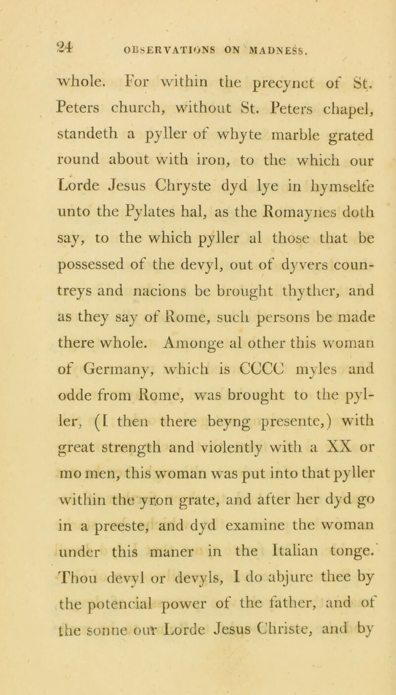 / whole. For within the precynct of St. Peters ehurch, without St. Peters ehapel, standeth a pyller of whyte marble grated round about with iron, to the which our Lorde Jesus Chryste dyd lye in hymselfe unto the Pylates hal, as the Romaynes doth say, to the which pyller al those that be possessed of the devyl, out of dyvers coun- treys and nacions be brought thytlier, and as they say of Rome, such persons be made there whole. Amonge al other this woman of Germany, which is CCCC myles and odde from Rome, was brought to the pyl- ler, ([ then there beyng presente,) with great strength and violently with a XX or mo men, this woman was put into that pyller within the yr.on grate, and after her dyd go in a preeste, and dyd examine the woman under this maner in the Italian tonge. Thou devyl or devyls, 1 do abjure thee by the potencial power of the father, and ot the sonne our Lorde Jesus Christe, and by