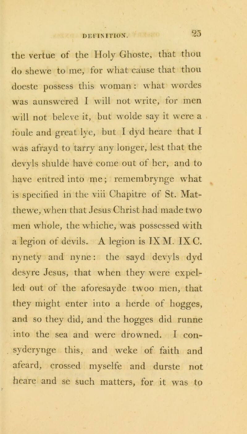 the vertue of the Holy Ghoste, that thou do shewe to me, for what cause that thou doeste possess this woman : what wordes was aunswered I will not write, for men will not beleve it, but wolde say it were a foule and great lye, but I dyd heare that I was afrayd to tarry any longer, lest that the devyls shulde have conm out of her, and to have entred into me; remembrynge what is specified in the viii Chapitre of St. Mat- thewe, when that Jesus Christ had made two men whole, the whiche, was possessed with a legion of devils. A legion is IX M. IX C. nynety and nyne: the sayd devyls dyd desyre Jesus, that when they were expel- led' out of the aforesayde twoo men, that they might enter into a herde of hogges, and so they did, and the hogges did runne into the sea and were drowned. I con- . syderynge this, and weke of faith and afeard, crossed myselfe and durste not heare and se such matters, for it was to