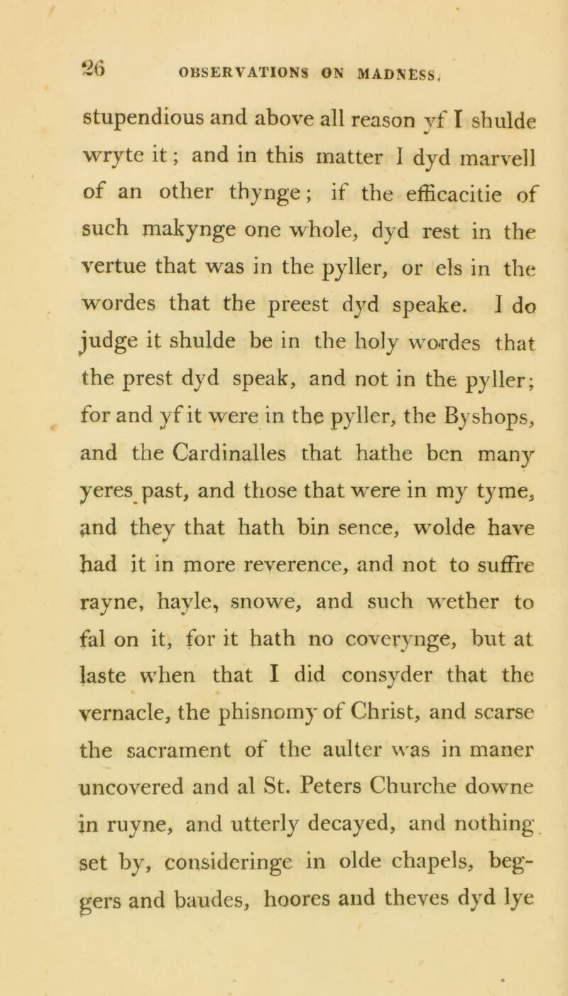 stupendious and above all reason yf I shulde wryte it; and in this matter 1 djd marvell of an other thynge; if the efficacitie of such makynge one whole, dyd rest in the vertue that was in the pyller, or els in the wordes that the preest dyd speake. J do judge it shulde be in the holy wordes that the prest dyd speak, and not in the pyller; for and yf it were in the pyller, the By shops, and the Cardinalles that hathe ben many yeres past, and those that were in my tyme, and they that hath bin sence, wolde have had it in more reverence, and not to suffre rayne, hayle, snowe, and such wether to fal on it, for it hath no coverynge, but at laste when that I did consyder that the vernacle, the phisnomy of Christ, and scarse the sacrament of the aulter was in maner uncovered and al St. Peters Churche downe in ruyne, and utterly decayed, and nothing set by, consideringe in olde chapels, beg- gers and baudes, hoores and theves dyd lye