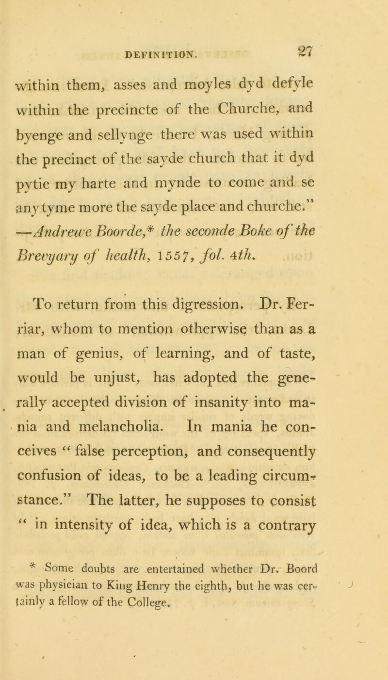 within them, asses and moyles djd defyle within the precincte of the Churche, and byenge and sellynge there was used within the precinct of the sayde church that it dyd pytie my harte and mynde to come and se any tyme more the sayde place and churche.” —Andreive Boorde* the seconde Bake of the Brevyary of healthy 155 7, fok Ath. To return from this digression. Dr. Fer- riar, whom to mention otherwise than as a man of genius, of learning, and of taste, would be unjust, has adopted the gene- rally accepted division of insanity into ma- nia and melancholia. In mania he con- ceives false perception, and consequently confusion of ideas, to be a leading circum-f stance.” The latter, he supposes to consist in intensity of idea, which is a contrary * Some doubts are entertained whether Dr. Boord was physician to King Henry the eighth, but he was cer- tainly a fellow of the College.