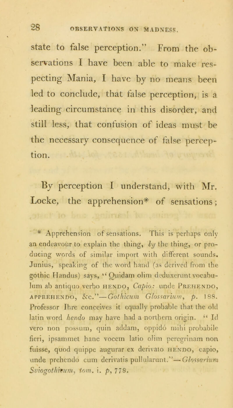 state to false perception.” From the ob- servations I have been able to make res- pecting Mania, I have by no means been led to conclude, that false perception, is a leading circumstance in this disorder, and still less, that confusion of ideas must be the necessary consequence of false percep- tion. By perception I understand, with Mr. Locke, the apprehension* of sensations; * Apprehension of sensations. This is perhaps only an endeavour to explain the thing, hi/ the thing, or pro- ducing words of similar import with different sounds, Junius, speaking of the word hand (as derived from the gothic Fiandus) says, ‘‘Ouidam olim deduxcrunt vocabu- lum ab antiquo verbo hendo, Capio: unde Fremendo, APPREHENDO, &:c.”—Golliicum Glossarmru, p. 188. Professor Ihre conceives it equally probable that the old latin word hendo may have had a northern origin. “ Id vero non possum, quin addam, oppido mihl probabile fieri, ipsammet hanc vocem latio olim percgrinam non fuisse, quod quippc augurar ex derivato hendo, capio, unde prehendo cum dcrivatis pullularunt.”—Glo<:sarinm Sviogothmnn, iom. I. 778.