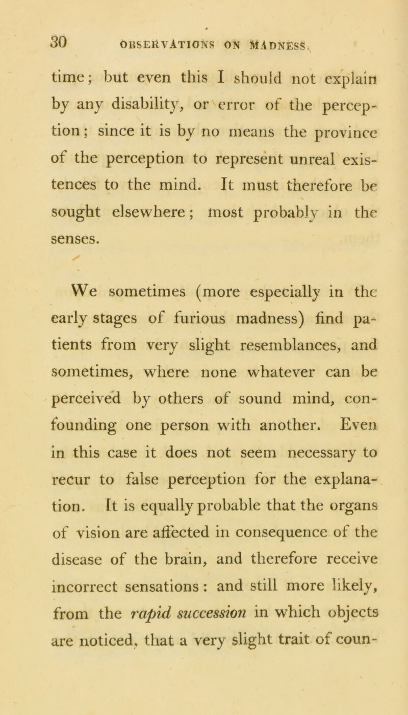 time; but even this I should not explain by any disability, or error of the percep- tion ; since it is by no means the province of the perception to represent unreal exis- tences to the mind. It must therefore be sought elsewhere; most probably in the senses. We sometimes (more especially in the early stages of furious madness) find pa- tients from very slight resemblances, and sometimes, where none whatever can be perceived by others of sound mind, con- founding one person with another. Even in this case it does not seem necessary to recur to false perception for the explana- tion. It is equally probable that the organs of vision are affected in consequence of the disease of the brain, and therefore receive incorrect sensations: and still more likely, from the rapid succession in which objects are noticed, that a very slight trait of coun-