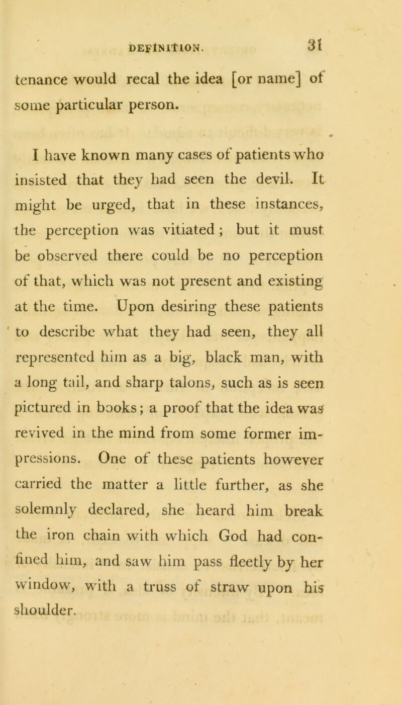 DEFlNltlON. tenance would recal the idea [or name] of some particular person. I have known many cases of patients who insisted that they had seen the devil. It might be urged, that in these instances, the perception was vitiated; but it must be observed there could be no perception of that, which was not present and existing at the time. Upon desiring these patients ' to describe what they had seen, they all represented him as a big, black man, with a long tail, and sharp talons, such as is seen pictured in books; a proof that the idea was revived in the mind from some former im- pressions. One of these patients however carried the matter a little further, as she solemnly declared, she heard him break the iron chain with which God had con- fined him, and saw him pass fleetly by her window, with a truss of straw upon his shoulder.