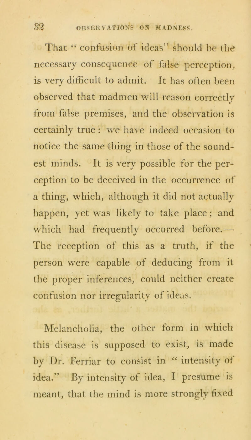 That confusion of ideas” should be tlie necessary consequence of flhse perception, is very difficult to admit. It has often been observed that madmen will reason correctly from false premises, and the observation is certainly true : we have indeed occasion to notice the same thing in those of the sound- est minds. It is very possible for the per* ception to be deceived in the occurrence of a thing, which, although it did not actually happen, yet was likely to take place; and which had frequently occurred before.— The reception of this as a truth, if the person were capable of deducing from it the proper inferences, could neither create confusion nor irregularity of ideas. Melancholia, the other form in which this disease is supposed to exist, is made by Dr. Ferriar to consist in intensity of idea.” By intensity of idea, I presume is meant, that the mind is more strongly fixed
