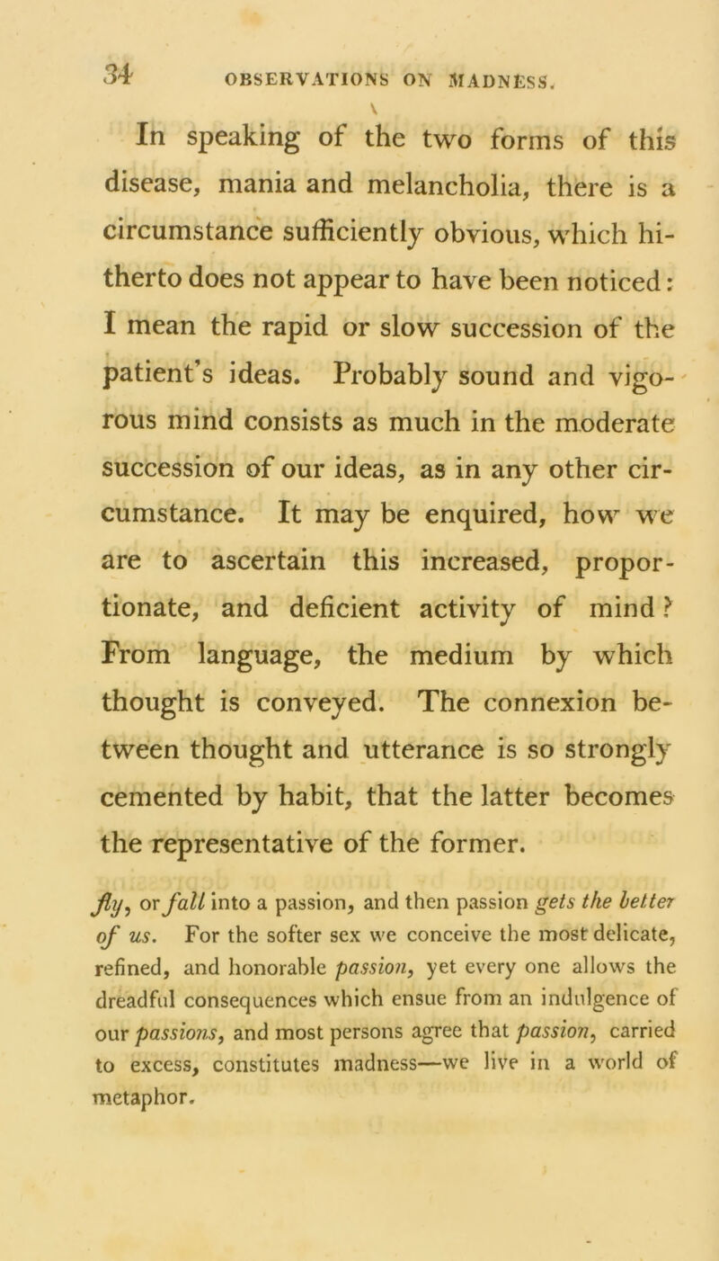 In speaking of the two forms of this disease, mania and melancholia, there is a circumstance sufficientlj obvious, which hi- therto does not appear to have been noticed: I mean the rapid or slow succession of the I patient’s ideas. Probably sound and vigo-' rous mind consists as much in the moderate succession of our ideas, as in any other cir- cumstance. It may be enquired, how we are to ascertain this increased, propor- tionate, and deficient activity of mind I From language, the medium by which thought is conveyed. The connexion be- tween thought and utterance is so strongly cemented by habit, that the latter becomes the representative of the former. JIt/j or fall into a passion, and then passion gets the letter of us. For the softer sex we conceive the most delicate, refined, and honorable passion, yet every one allows the dreadful consequences which ensue from an indulgence of our passions, and most persons agree that passion, carried to excess, constitutes madness—we live in a world of metaphor.
