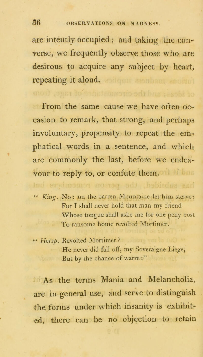 are intently occupied ; and taking the con- verse, we frequently observe those who are desirous to acquire any subject by heart, repeating it aloud. From the same cause we have often oc- casion to remark, that strong, and perhaps involuntary, propensity to repeat the em- phatical words in a sentence, and which are commonly the last, before we endea- vour to reply to, or confute them. “ Kmg. No: .on the barren Mountalne let him sterve: For I shall never hold that man my friend Whose tongue shall aske me for one peny cost To ransome home revolted Mortimer. Hotsp. Revolted Mortimer? He never did fall off, my Soveraigne Liege, But by the chance of warre As the terms Mania and Melancholia, are in general use, and serve to distinguish the forms under which insanity is exhibit- ed, there can be no objection to retain