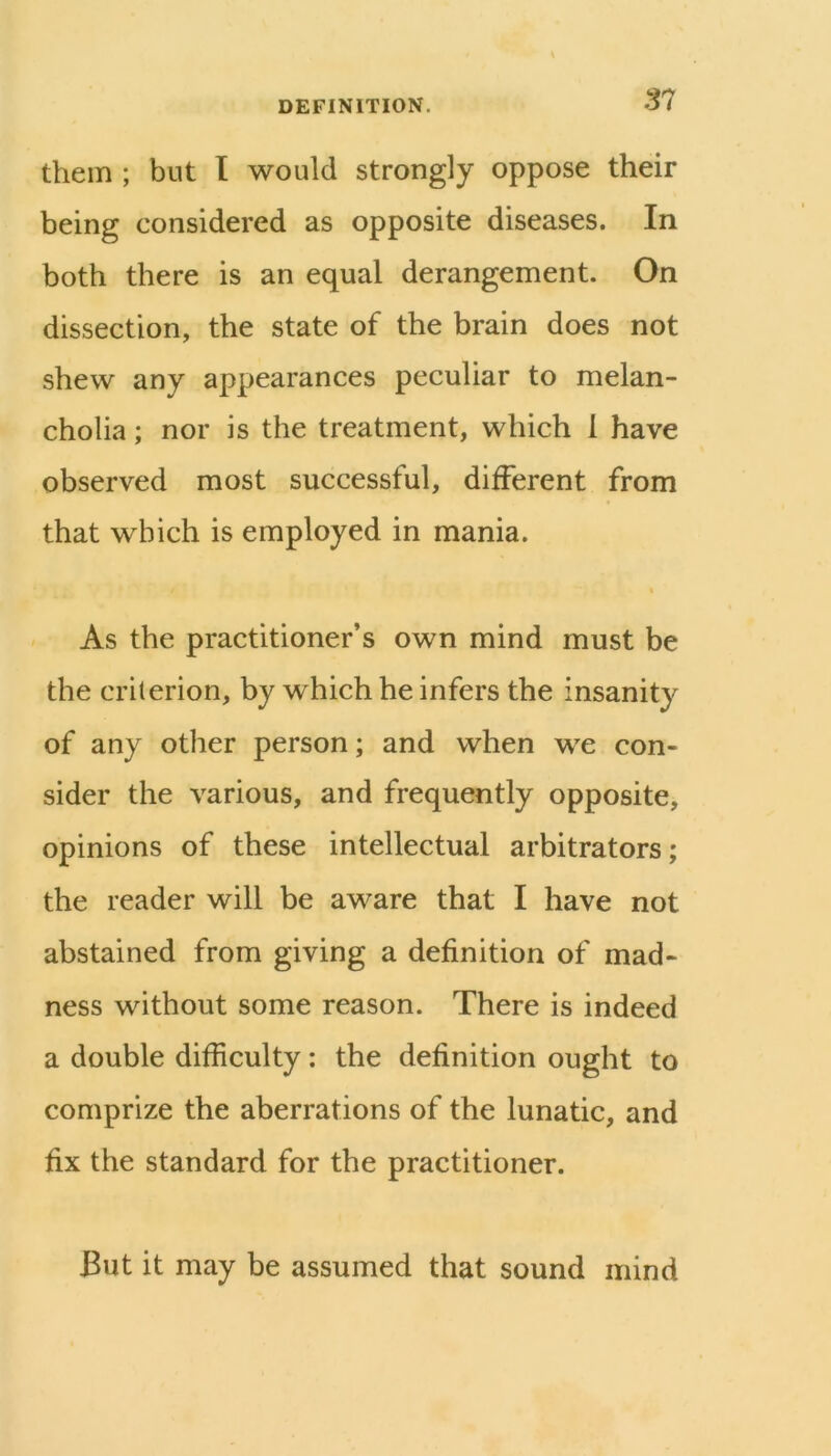SI them ; but I would strongly oppose their being considered as opposite diseases. In both there is an equal derangement. On dissection, the state of the brain does not shew any appearances peculiar to melan- cholia ; nor is the treatment, which 1 have observed most successful, different from that which is employed in mania. t As the practitioner’s own mind must be the criterion, by which he infers the insanity of any other person; and when we con- sider the various, and frequently opposite, opinions of these intellectual arbitrators; the reader will be aware that I have not abstained from giving a definition of mad- ness without some reason. There is indeed a double difficulty: the definition ought to comprize the aberrations of the lunatic, and fix the standard for the practitioner. But it may be assumed that sound mind