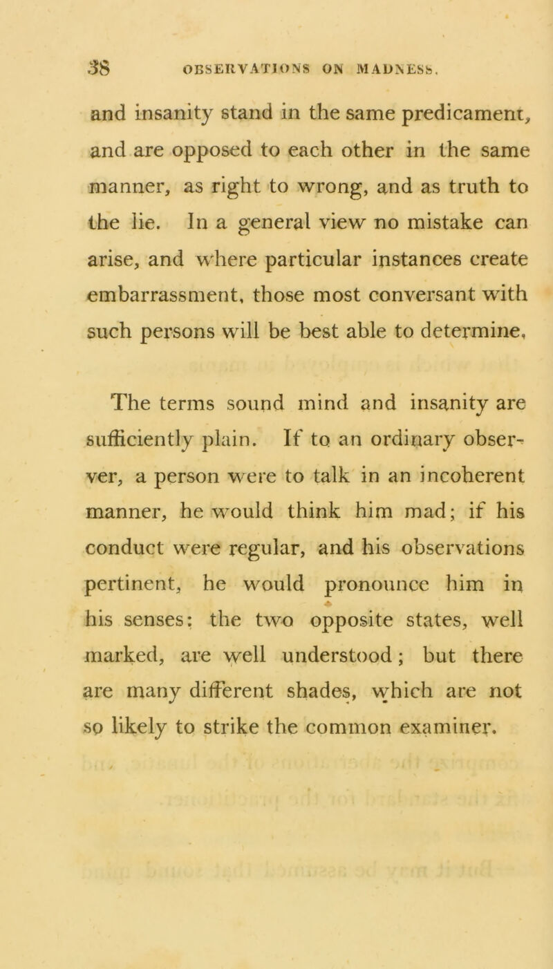 and insanity stand in the same predicament, and are opposed to each other in the same manner, as right to 'svrong, and as truth to the lie. In a general view no mistake can arise, and where particular instances create embarrassment, those most conversant with such persons will be best able to determine, The terms sound mind and insanity are sufficiently plain. If to an ordinary obser^ ver, a person were to talk in an incoherent manner, he would think him mad; if his conduct were regular, and his observations pertinent, he would pronounce him in ♦ his senses: the two opposite states, well marked, are well understood; but there are many different shades, which are not SQ likely to strike the common examiner.