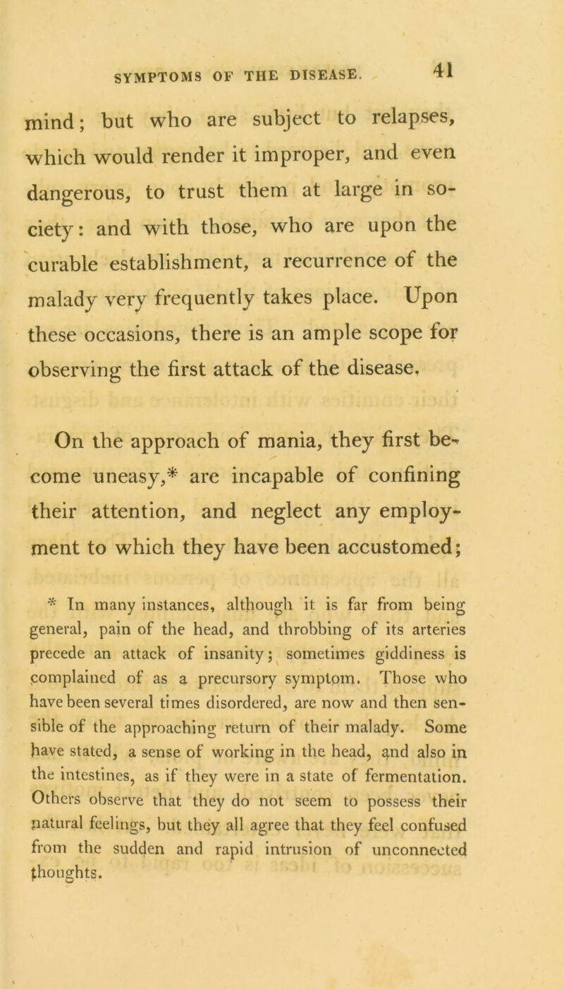 mind; but wbo are subject to relapses, which would render it improper, and even dangerous, to trust them at large in so- ciety: and with those, who are upon the curable establishment, a recurrence of the malady very frequently takes place. Upon these occasions, there is an ample scope for observing the first attack of the disease. On the approach of mania, they first be-^ come uneasy,* are incapable of confining their attention, and neglect any employ- ment to which they have been accustomed; * In many instances, although it is far from being general, pain of the head, and throbbing of its arteries precede an attack of insanity;^ sometimes giddiness is pomplained of as a precursory symptom. Those who have been several times disordered, are now and then sen- sible of the approaching return of their malady. Some have stated, a sense of working in the head, and also in the intestines, as if they were in a state of fermentation. Others observe that they do not seem to possess their natural feelings, but they all agree that they feel confused from the sudden and rapid intrusion of unconnected thoughts.