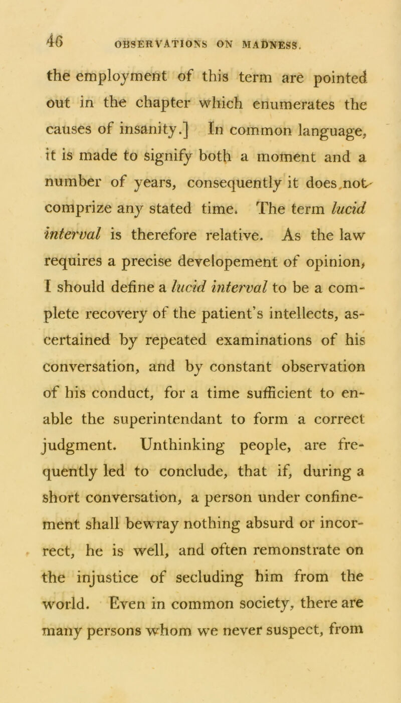 the employment of this term are pointed out in the chapter which enumerates the causes of insanity.] In common language, it is made to signify both a moment and a number of years, consequently it does,not' comprize any stated time* The term lucid interval is therefore relative. As the law requires a precise developement of opinion, I should define a lucM interval to be a com- plete recovery of the patient’s intellects, as- certained by repeated examinations of his conversation, and by constant observation of his conduct, for a time sufficient to en- able the superintendant to form a correct judgment. Unthinking people, are fre- quently led to conclude, that if, during a short conversation, a person under confine- ment shall bewray nothing absurd or incor- rect, he is well, and often remonstrate on the injustice of secluding him from the world. Even in common society, there are many persons whom we never suspect, from
