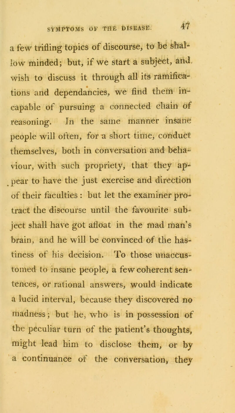 a few trifling topics of discourse, to be shal- low minded; but, if we start a subject, and. wish to discuss it through all its ramifica- tions and dependancies, we find them in- capable of pursuing a connected chain of reasoning. Jn the same manner insane people will often, for a short time, conduct themselves, both in conversation and beha- viour, with such propriety, that they ap- })ear to have the just exercise and direction of their faculties : but let the examiner pro- tract the discourse until the favourite sub- ject shall have got afloat in the mad man’s brain, and he will be convinced of the has- tiness of his decision. To those unaccus- tomed to insane people, a few coherent sen- tences, or rational answers, would indicate a lucid interval, because they discovered no madness; but he, who is in possession of I the peculiar turn of the patient’s thoughts, might lead him to disclose them, or by a continuance of the conversation, they
