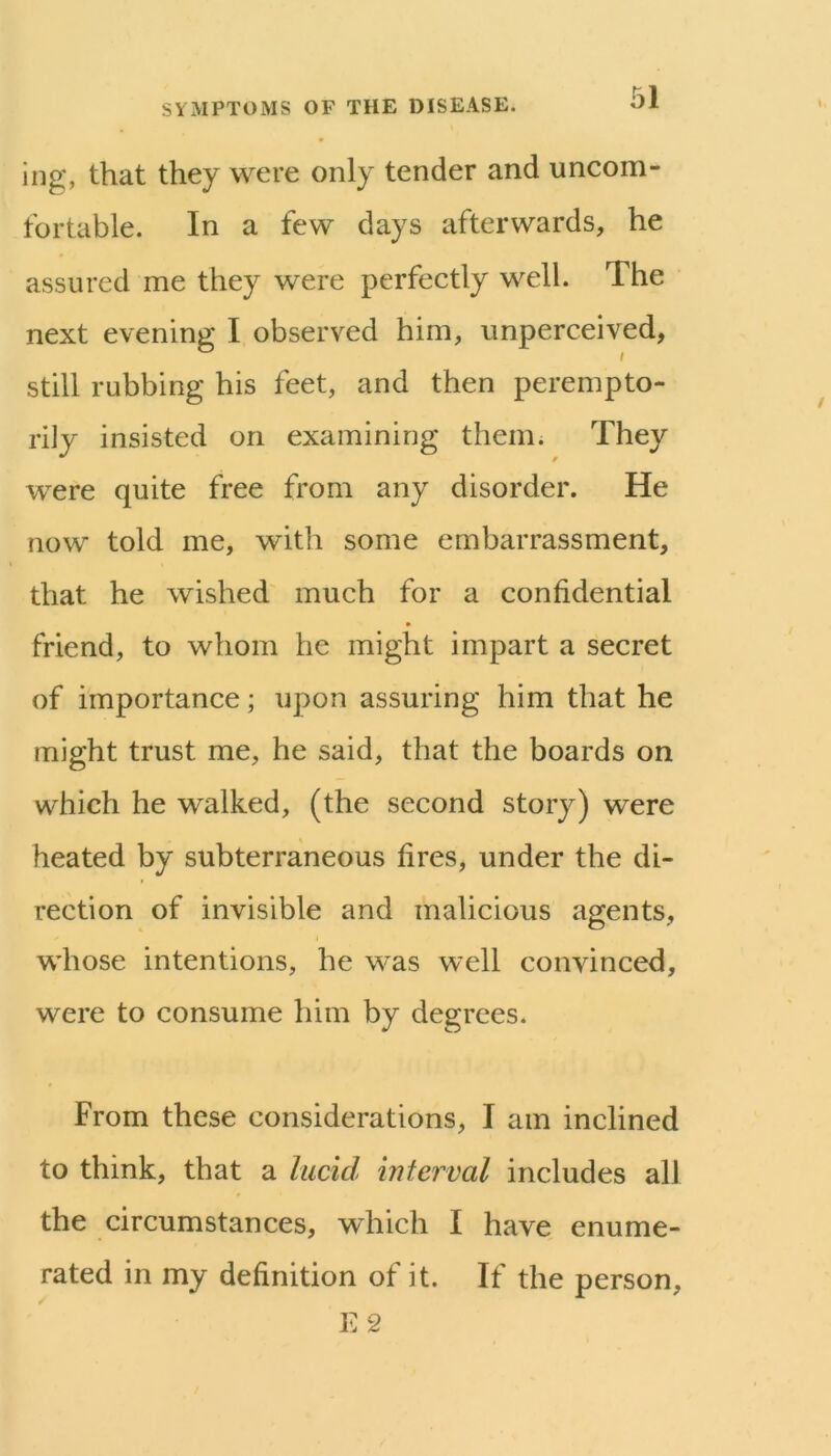 iiig, that they were only tender and uncom- fortable. In a few days afterwards, he assured me they were perfectly well. The next evening I observed him, unperceived, still rubbing his feet, and then perempto- rily insisted on examining them; They were quite free from any disorder. He now told me, with some embarrassment, that he wished much for a confidential friend, to whom he might impart a secret of importance; upon assuring him that he might trust me, he said, that the boards on which he walked, (the second story) were heated by subterraneous fires, under the di- rection of invisible and malicious agents, whose intentions, he was well convinced, were to consume him by degrees. From these considerations, I am inclined to think, that a lucid interval includes all the circumstances, which I have enume- rated in my definition of it. If the person, E2