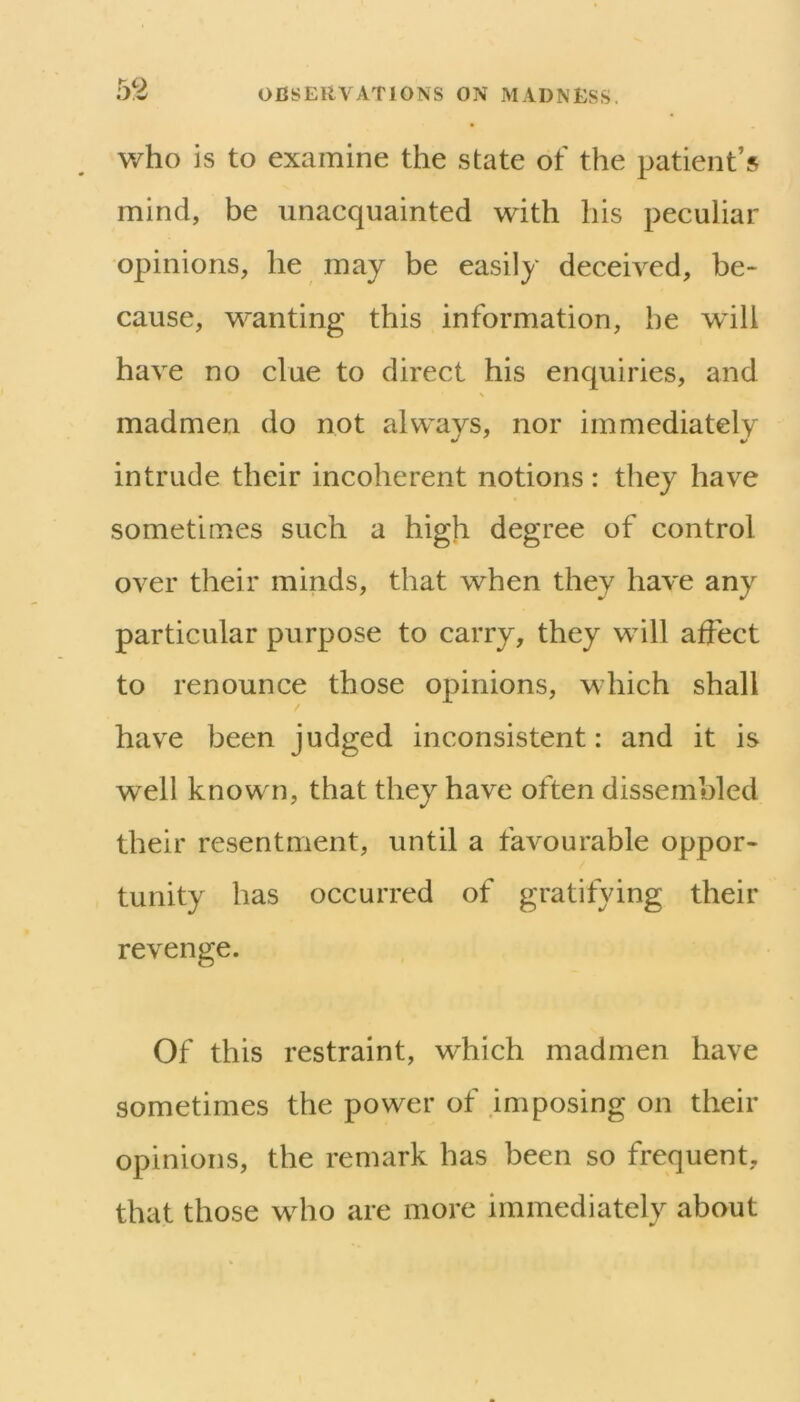 v/ho is to examine the state of the patient’s mind, be unacquainted with his peculiar opinions, he may be easily deceived, be- cause, wanting this information, he will have no clue to direct his enquiries, and madmen do not always, nor immediately intrude their incoherent notions: they have sometimes such a high degree of control over their minds, that when they have any particular purpose to carry, they will affect to renounce those opinions, which shall have been judged inconsistent: and it is well known, that they have often dissembled their resentment, until a favourable oppor- tunity has occurred of gratifying their revenge. Of this restraint, wdiich madmen have sometimes the power of imposing on their opinions, the remark has been so frequent, that those who are more immediately about