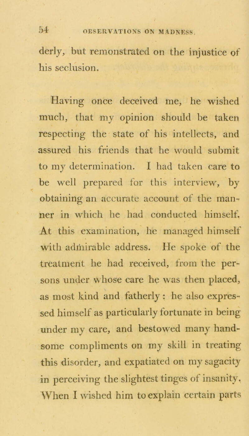 1)4 derly, but remonstrated on the injustice of his seclusion. Having once deceived me, he w^ished much, that my opinion should be taken respecting the state of his intellects, and assured his friends that he would submit to my determination. I had taken care to be well prepared for this interview, by obtaining an accurate account of the man- ner in which he had conducted himself. At this examination, he managed himself with admirable address. He spoke of the treatment he had received, from the per- sons under whose care he was then placed, as most kind and fatherly: he also expres- sed himself as particularly fortunate in being under my care, and bestowed many hand- some compliments on my skill in treating this disorder, and expatiated on my sagacity in perceiving the slightest tinges of insanity.