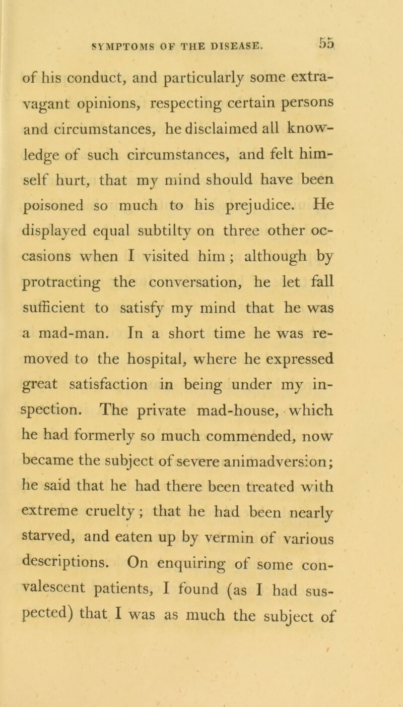 of his conduct, and particularly some extra- vagant opinions, respecting certain persons and circumstances, he disclaimed all know- ledge of sueh circumstances, and felt him- self hurt, that mj mind should have been poisoned so much to his prejudice. He displayed equal subtilty on three other oc- casions when I visited him ; although by protracting the conversation, he let fall sufficient to satisfy my mind that he was a mad-man. In a short time he was re- moved to the hospital, where he expressed great satisfaction in being under my in- spection. The private mad-house, which he had formerly so much commended, now became the subject of severe animadversion; he said that he had there been treated with extreme cruelty; that he had been nearly starved, and eaten up by vermin of various descriptions. On enquiring of some con- valescent patients, I found (as I had sus- pected) that I was as much the subject of