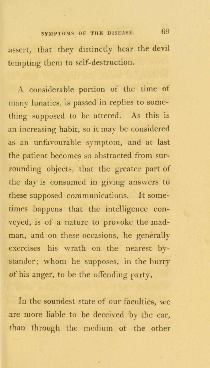 assert, that they distinctly hear the devil tempting them to self-destruction. A considerable portion of the time pt many lunatics, is passed in replies to some- thing supposed to be uttered.' As this is an increasing habit, so it may be considered as an unfavourable symptom, and at last the patient becomes so abstracted from sur- rounding objects, that the greater part of the day is consumed in giving answers to these supposed communications. It some- times happens that the intelligence con- veyed, is of a nature to provoke the mad- man, and on these occasions, he generally exercises his wrath on the nearest by- stander; whom he supposes, in the hurry of his anger, to be the offending party. In the soundest state of our faculties, we are more liable to be deceived by the ear, than through the medium of the other
