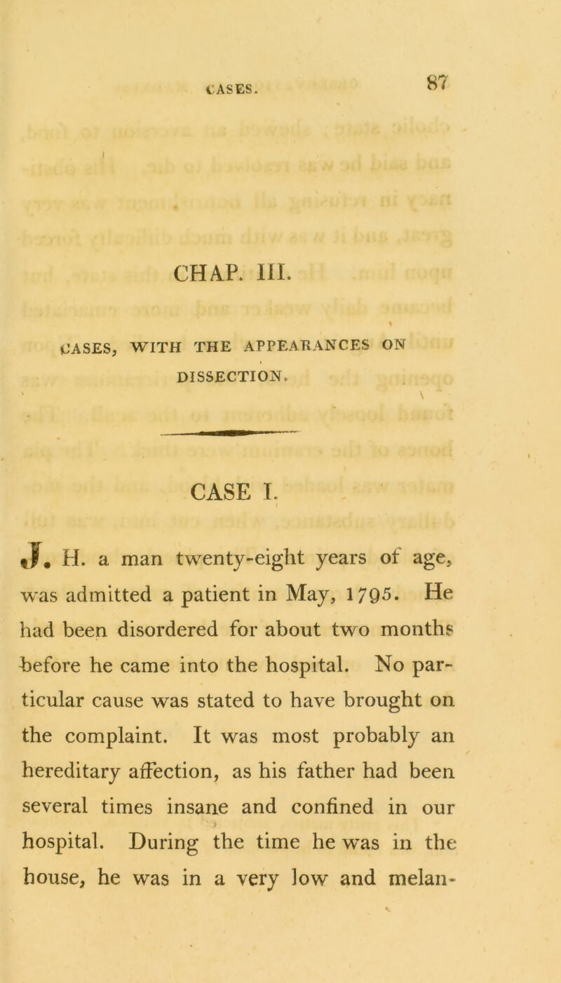 I CHAP. 111. % CASES, WITH THE APPEARANCES ON DISSECTION. CASE I. tF, H. a man twenty-eight years of age, was admitted a patient in May, 17Q5. He had been disordered for about two months before he came into the hospital. No par- ticular cause was stated to have brought on the complaint. It was most probably an hereditary affection, as his father had been several times insane and confined in our > hospital. During the time he was in the house, he was in a very low and melan-