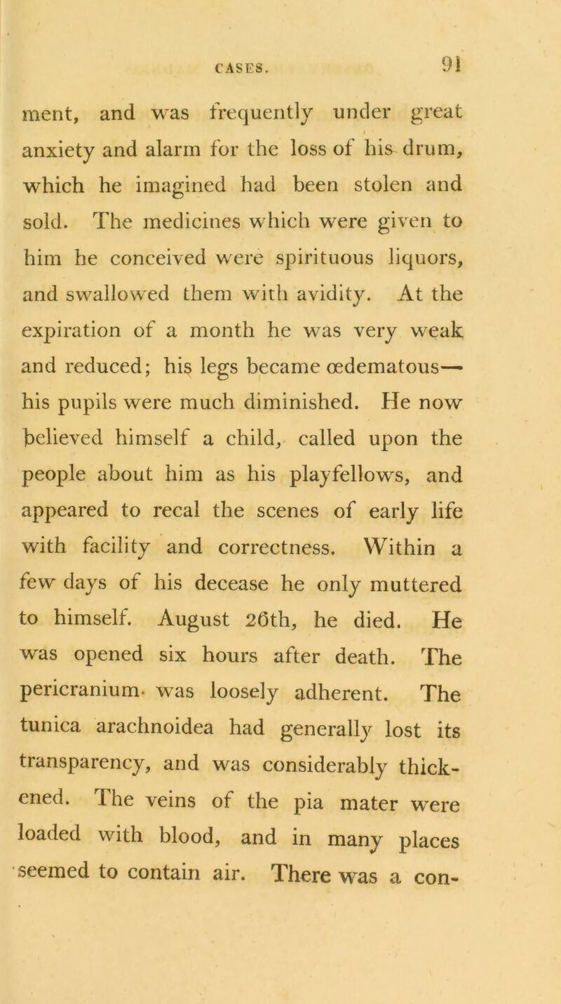 ment, and was frequently under great t anxiety and alarm for the loss of his drum, which he imagined had been stolen and sold. The medicines which were given to him he conceived were spirituous liquors, and swallowed them with avidity. At the expiration of a month he was very weak and reduced; his legs became oedematous-^ his pupils were much diminished. He now believed himself a child, called upon the people about him as his playfellows, and appeared to recal the scenes of early life with facility and correctness. Within a few days of his decease he only muttered to himself. August 20th, he died. He was opened six hours after death. The pericranium, was loosely adherent. The tunica arachnoidea had generally lost its transparency, and was considerably thick- ened. The veins of the pia mater were loaded with blood, and in many places seemed to contain air. There was a con-