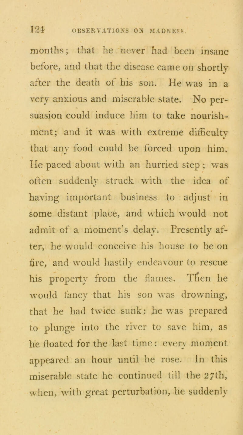 months; that he never had been insane before, and that the disease came on shortly after the death of his son. He was in a very anxious and miserable state. No per- suasion could induce him to take nourish- ment; and it was with extreme difficultv that any food could be forced upon him. He paced about with an hurried step ; w’as 0 often suddenly struck with the idea of t having important business to adjust in some distant place, and which would not admit of a moment’s delay. Presently af- ter, he would conceive his house to be on fire, and w'ould hastily endeavour to rescue his property from the liames. Tfien he would fancy that his son was drowning, that he had tw ice sunk; he was prepared to plunge into the river to save him, as he floated for the last time: eveiT moment appeared an hour until he rose. In this miserable state he continued till the 27th, when, with great perturbation, he suddenly